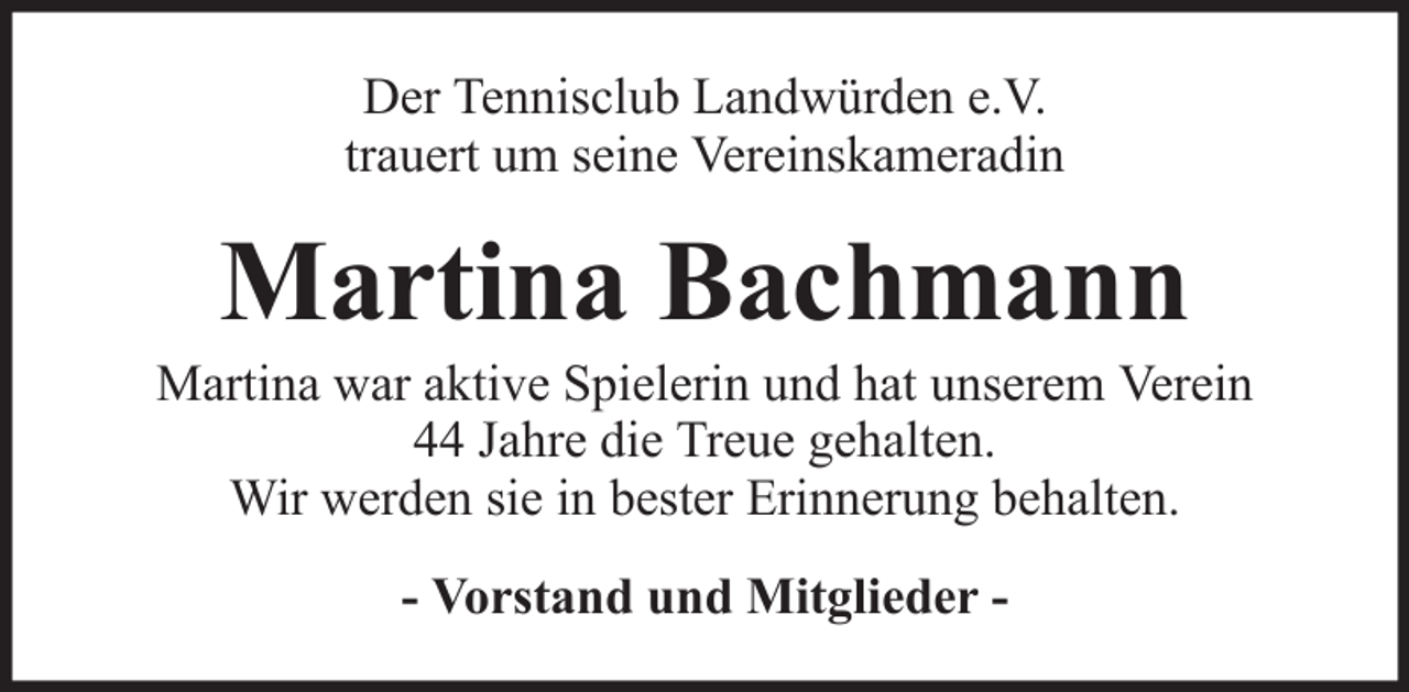 <p>Der Tennisclub Landwürden e.V.<br />trauert um seine Vereinskameradin</p><p>Martina Bachmann<br />Martina war aktive Spielerin und hat unserem Verein<br />44 Jahre die Treue gehalten.<br />Wir werden sie in bester Erinnerung behalten.<br />- Vorstand und Mitglieder -</p>