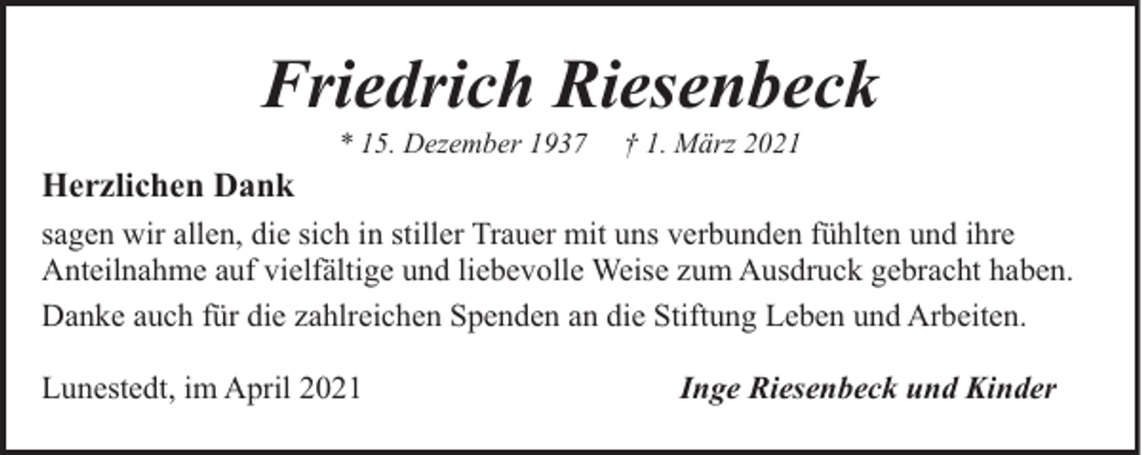 <p>Friedrich Riesenbeck<br />* 15. Dezember 1937</p><p>† 1. März 2021</p><p>Herzlichen Dank<br />sagen wir allen, die sich in stiller Trauer mit uns verbunden fühlten und ihre<br />Anteilnahme auf vielfältige und liebevolle Weise zum Ausdruck gebracht haben.<br />Danke auch für die zahlreichen Spenden an die Stiftung Leben und Arbeiten.<br />Lunestedt, im April 2021</p><p>Inge Riesenbeck und Kinder</p>