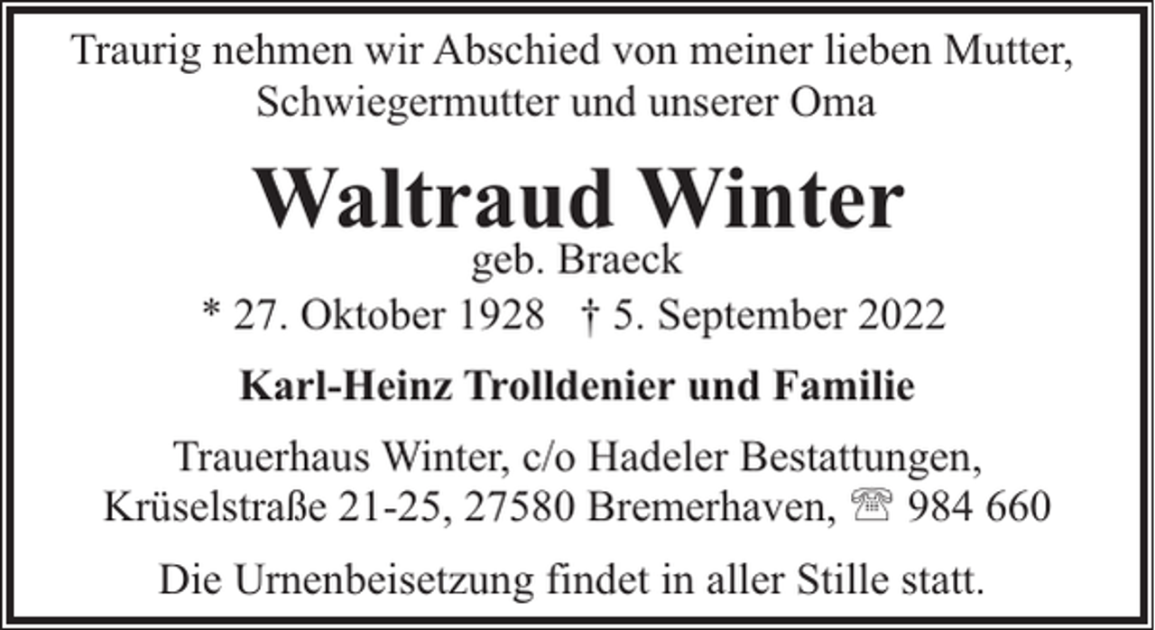 <p>Traurig nehmen wir Abschied von meiner lieben Mutter,<br />Schwiegermutter und unserer Oma</p><p>Waltraud Winter</p><p>geb. Braeck<br />* 27. Oktober 1928 † 5. September 2022<br />Karl-Heinz Trolldenier und Familie<br />Trauerhaus Winter, c/o Hadeler Bestattungen,<br />Krüselstraße 21-25, 27580 Bremerhaven, ' 984 660<br />Die Urnenbeisetzung findet in aller Stille statt.</p>