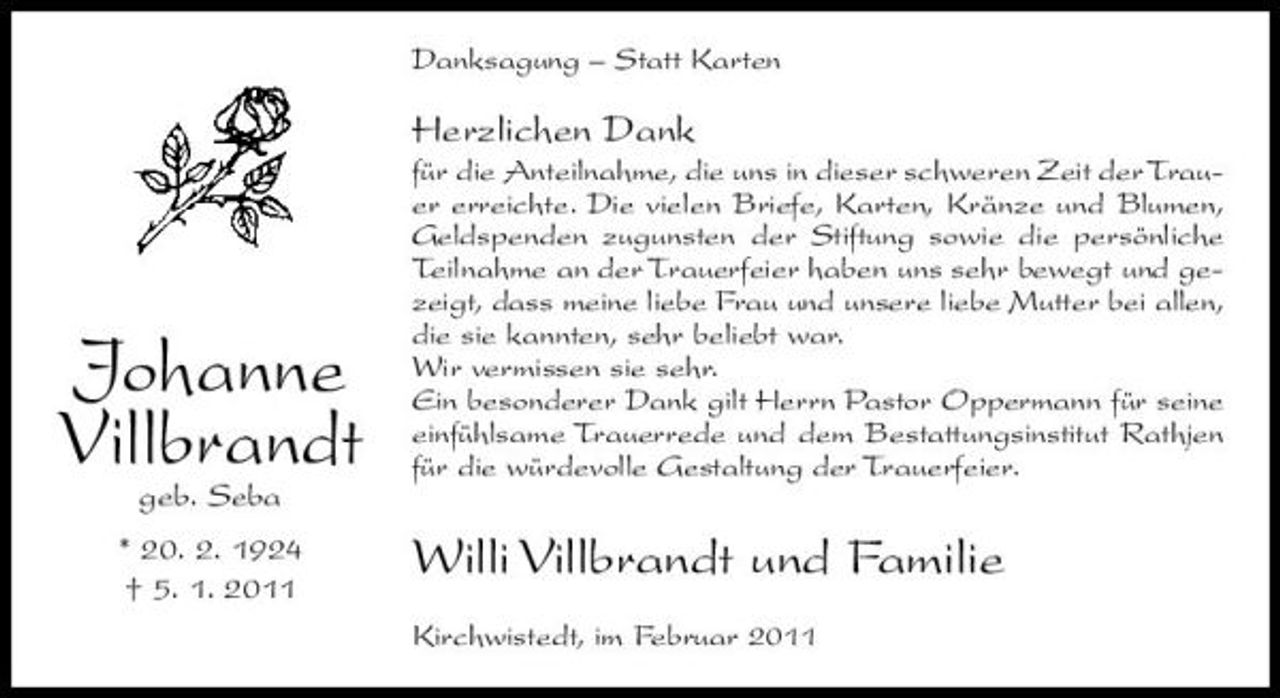 <p>Danksagung – Statt Karten</p><p>Herzlichen Dank<br />für die Anteilnahme, die uns in dieser schweren Zeit der Trauer erreichte. Die vielen Briefe, Karten, Kränze und Blumen, Geldspenden zugunsten der Stiftung sowie die persönliche Teilnahme an der Trauerfeier haben uns sehr bewegt und gezeigt, dass meine liebe Frau und unsere liebe Mutter bei allen, die sie kannten, sehr beliebt war. Wir vermissen sie sehr. Ein besonderer Dank gilt Herrn Pastor Oppermann für seine einfühlsame Trauerrede und dem Bestattungsinstitut Rathjen für die würdevolle Gestaltung der Trauerfeier.</p><p>Johanne Villbrandt<br />geb. Seba * 20. 2. 1924 † 5. 1. 2011</p><p>Willi Villbrandt und Familie<br />Kirchwistedt, im Februar 2011</p>