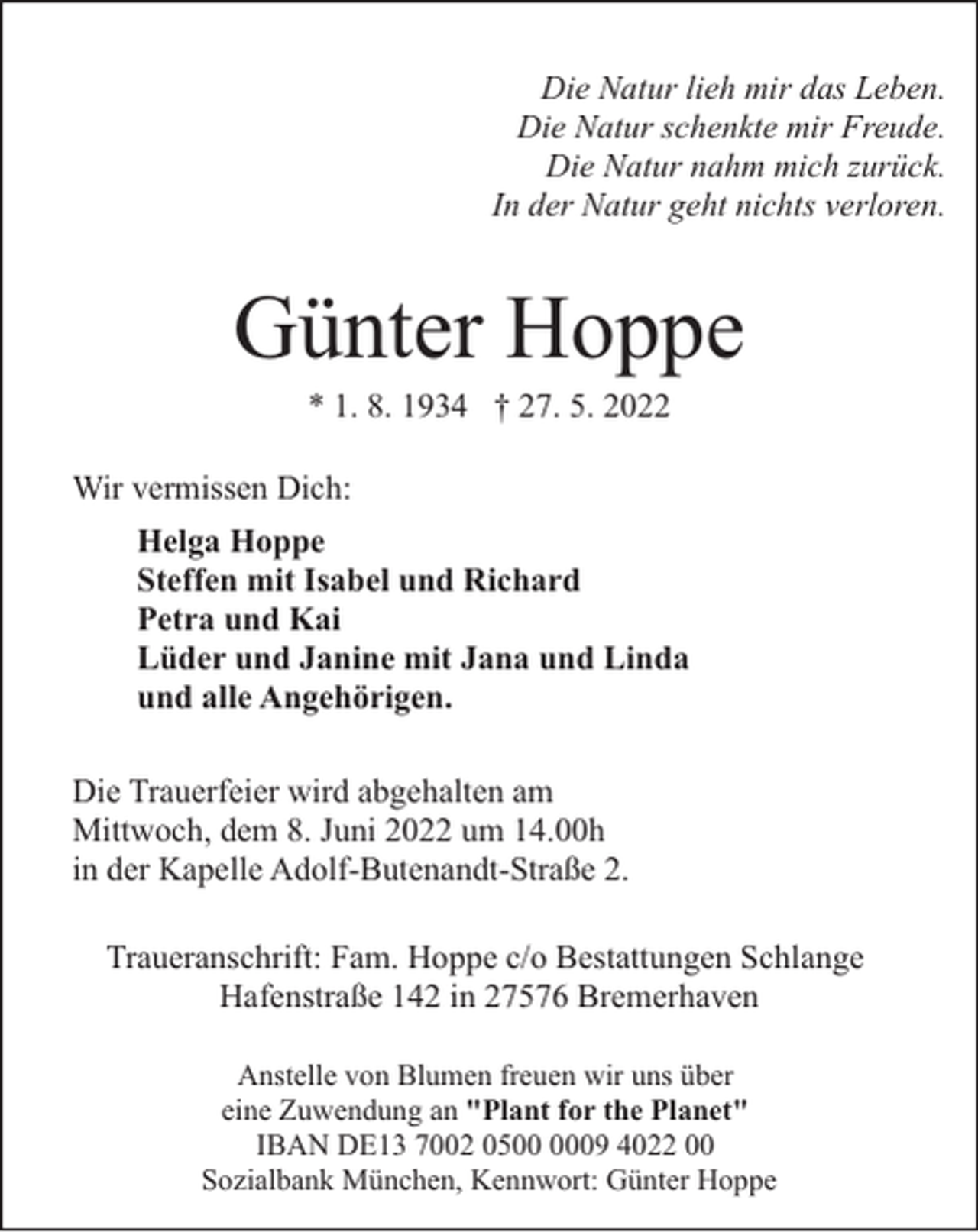 <p>Die Natur lieh mir das Leben.<br />Die Natur schenkte mir Freude.<br />Die Natur nahm mich zurück.<br />In der Natur geht nichts verloren.</p><p>Günter Hoppe<br />* 1. 8. 1934 † 27. 5. 2022</p><p>Wir vermissen Dich:<br />Helga Hoppe<br />Steffen mit Isabel und Richard<br />Petra und Kai<br />Lüder und Janine mit Jana und Linda<br />und alle Angehörigen.<br />Die Trauerfeier wird abgehalten am<br />Mittwoch, dem 8. Juni 2022 um 14.00h<br />in der Kapelle Adolf-Butenandt-Straße 2.<br />Traueranschrift: Fam. Hoppe c/o Bestattungen Schlange<br />Hafenstraße 142 in 27576 Bremerhaven<br />Anstelle von Blumen freuen wir uns über<br />eine Zuwendung an "Plant for the Planet"<br />IBAN DE13 7002 0509 4022 00<br />Sozialbank München, Kennwort: Günter Hoppe</p>