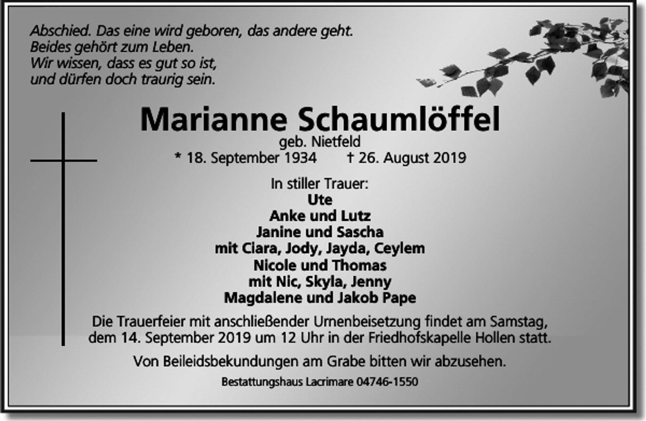 <p>Abschied. Das eine wird geboren, das andere geht.<br />Beides gehört zum Leben.<br />Wir wissen, dass es gut so ist,<br />und dürfen doch traurig sein.</p><p>Mariannegeb.Schaumlöffel<br />Nietfeld<br />* 18. September 1934</p><p>† 26. August 2019</p><p>In stiller Trauer:<br />Ute<br />Anke und Lutz<br />Janine und Sascha<br />mit Ciara, Jody, Jayda, Ceylem<br />Nicole und Thomas<br />mit Nic, Skyla, Jenny<br />Magdalene und Jakob Pape<br />Die Trauerfeier mit anschließender Urnenbeisetzung ﬁndet am Samstag,<br />dem 14. September 2019 um 12 Uhr in der Friedhofskapelle Hollen statt.<br />Von Beileidsbekundungen am Grabe bitten wir abzusehen.<br />Bestattungshaus Lacrimare 04746-1550</p>