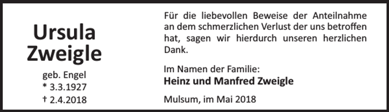 <p>Ursula<br />Zweigle<br />geb. Engel<br />* 3.3.1927<br />† 2.4.2018</p><p>Für die liebevollen Beweise der Anteilnahme<br />an dem schmerzlichen Verlust der uns betroﬀen<br />hat, sagen wir hierdurch unseren herzlichen<br />Dank.<br />Im Namen der Familie:</p><p>Heinz und Manfred Zweigle<br />Mulsum, im Mai 2018</p>