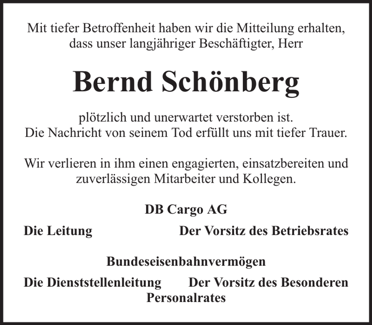 <p>Mit tiefer Betroffenheit haben wir die Mitteilung erhalten,<br />dass unser langjähriger Beschäftigter, Herr</p><p>Bernd Schönberg<br />plötzlich und unerwartet verstorben ist.<br />Die Nachricht von seinem Tod erfüllt uns mit tiefer Trauer.<br />Wir verlieren in ihm einen engagierten, einsatzbereiten und<br />zuverlässigen Mitarbeiter und Kollegen.<br />DB Cargo AG<br />Die Leitung</p><p>Der Vorsitz des Betriebsrates<br />Bundeseisenbahnvermögen</p><p>Die Dienststellenleitung<br />Der Vorsitz des Besonderen<br />Personalrates</p>