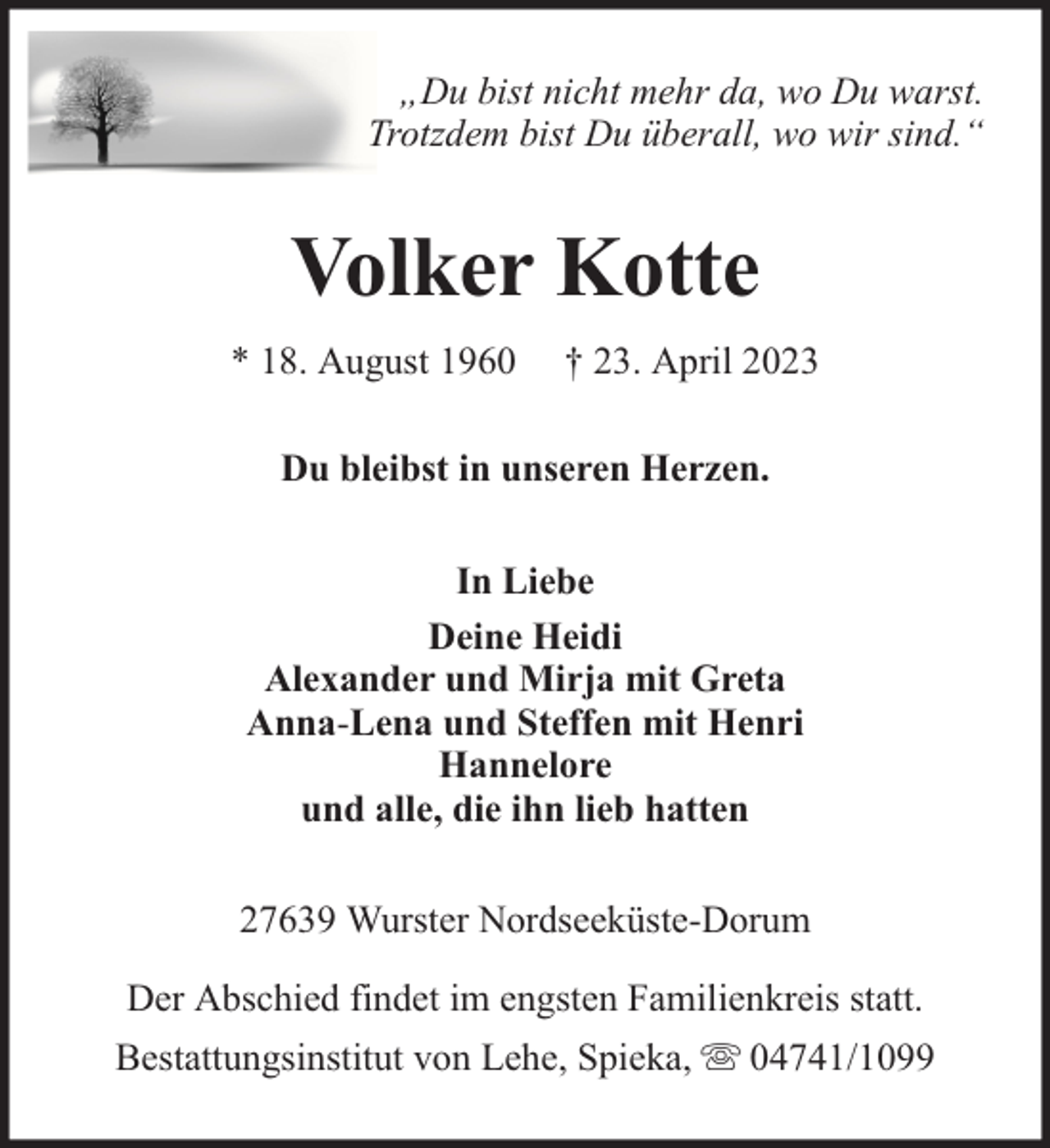 <p>„Du bist nicht mehr da, wo Du warst.<br />Trotzdem bist Du überall, wo wir sind.“</p><p>Volker Kotte<br />* 18. August 1960</p><p>† 23. April 2023</p><p>Du bleibst in unseren Herzen.<br />In Liebe<br />Deine Heidi<br />Alexander und Mirja mit Greta<br />Anna-Lena und Steffen mit Henri<br />Hannelore<br />und alle, die ihn lieb hatten<br />27639 Wurster Nordseeküste-Dorum<br />Der Abschied findet im engsten Familienkreis statt.<br />Bestattungsinstitut von Lehe, Spieka,</p><p>04741/1099</p>