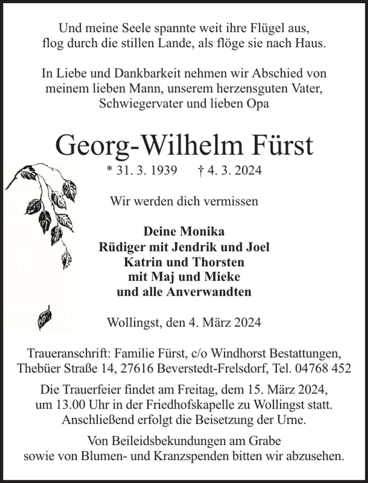 <p>Und meine Seele spannte weit ihre Flügel aus,<br />flog durch die stillen Lande, als flöge sie nach Haus.<br />In Liebe und Dankbarkeit nehmen wir Abschied von<br />meinem lieben Mann, unserem herzensguten Vater,<br />Schwiegervater und lieben Opa</p><p>Georg-Wilhelm Fürst<br />* 31. 3. 1939</p><p>† 4. 3. 2024</p><p>Wir werden dich vermissen<br />Deine Monika<br />Rüdiger mit Jendrik und Joel<br />Katrin und Thorsten<br />mit Maj und Mieke<br />und alle Anverwandten<br />Wollingst, den 4. März 2024<br />Traueranschrift: Familie Fürst, c/o Windhorst Bestattungen,<br />Thebüer Straße 14, 27616 Beverstedt-Frelsdorf, Tel. 04768 452<br />Die Trauerfeier findet am Freitag, dem 15. März 2024,<br />um 13.00 Uhr in der Friedhofskapelle zu Wollingst statt.<br />Anschließend erfolgt die Beisetzung der Urne.<br />Von Beileidsbekundungen am Grabe<br />sowie von Blumen- und Kranzspenden bitten wir abzusehen.</p>
