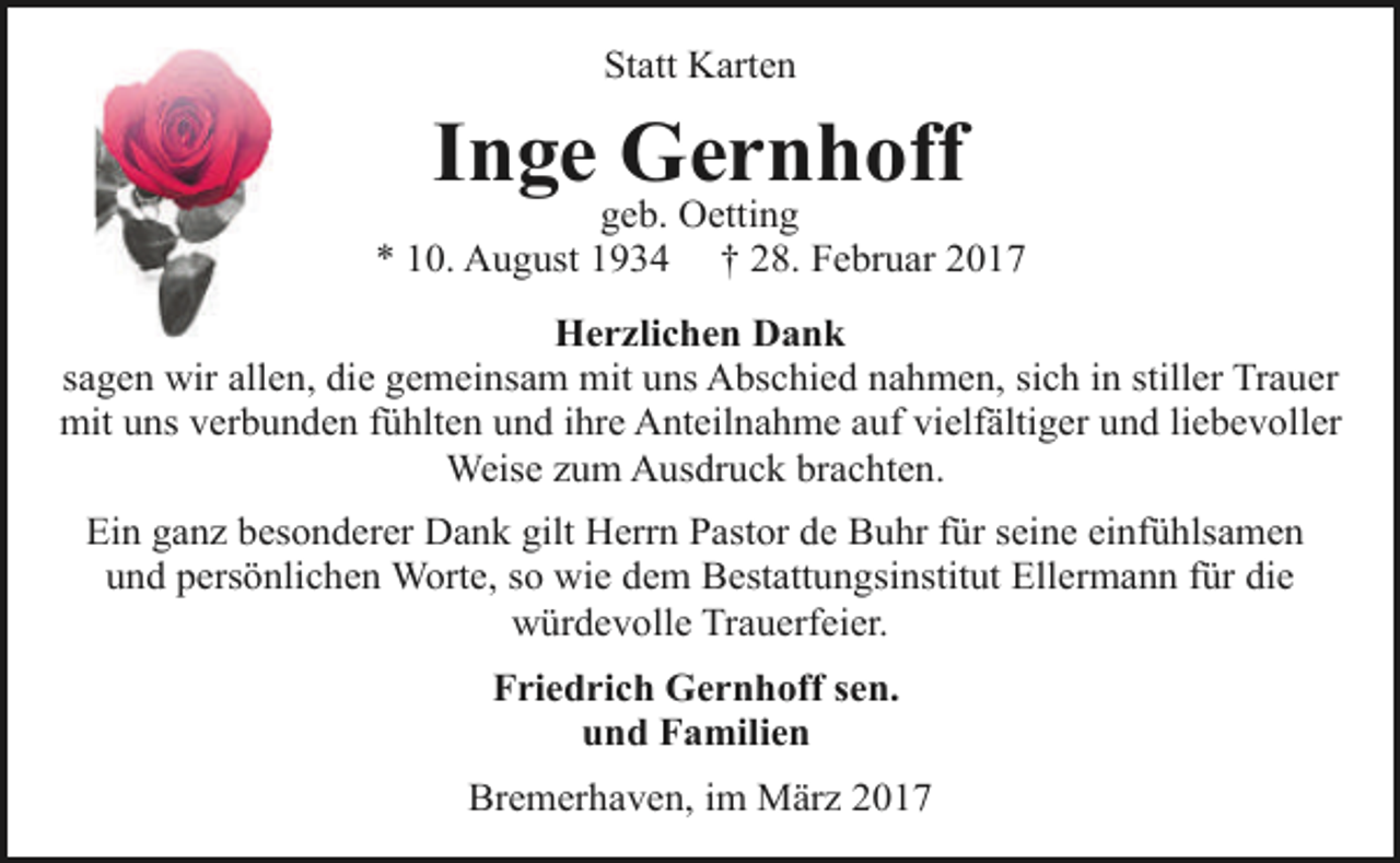<p>Statt Karten</p><p>Inge Gernhoff</p><p>geb. Oetting<br />* 10. August 1934 † 28. Februar 2017<br />Herzlichen Dank<br />sagen wir allen, die gemeinsam mit uns Abschied nahmen, sich in stiller Trauer<br />mit uns verbunden fühlten und ihre Anteilnahme auf vielfältiger und liebevoller<br />Weise zum Ausdruck brachten.<br />Ein ganz besonderer Dank gilt Herrn Pastor de Buhr für seine einfühlsamen<br />und persönlichen Worte, so wie dem Bestattungsinstitut Ellermann für die<br />würdevolle Trauerfeier.<br />Friedrich Gernhoff sen.<br />und Familien<br />Bremerhaven, im März 2017</p>