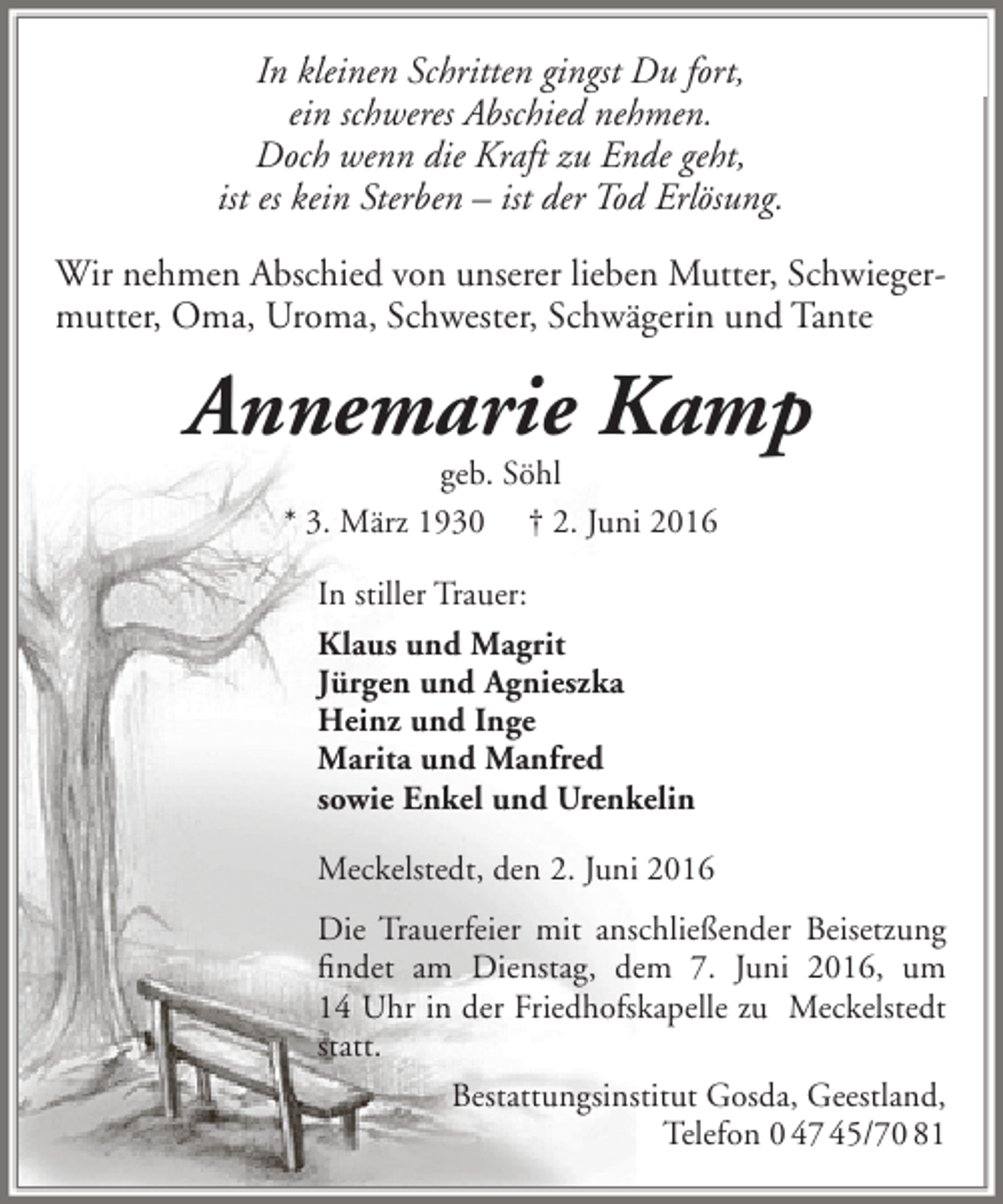 <p>In kleinen Schritten gingst Du fort,<br />ein schweres Abschied nehmen.<br />Doch wenn die Kraft zu Ende geht,<br />ist es kein Sterben – ist der Tod Erlösung.<br />Wir nehmen Abschied von unserer lieben Mutter, Schwiegermutter, Oma, Uroma, Schwester, Schwägerin und Tante</p><p>Annemarie Kamp<br />geb. Söhl<br />* 3. März 1930 † 2. Juni 2016<br />In stiller Trauer:<br />Klaus und Magrit<br />Jürgen und Agnieszka<br />Heinz und Inge<br />Marita und Manfred<br />sowie Enkel und Urenkelin<br />Meckelstedt, den 2. Juni 2016<br />Die Trauerfeier mit anschließender Beisetzung<br />findet am Dienstag, dem 7. Juni 2016, um<br />14 Uhr in der Friedhofskapelle zu Meckelstedt<br />statt.<br />Bestattungsinstitut Gosda, Geestland,<br />Telefon 0 47 45/70 81</p>