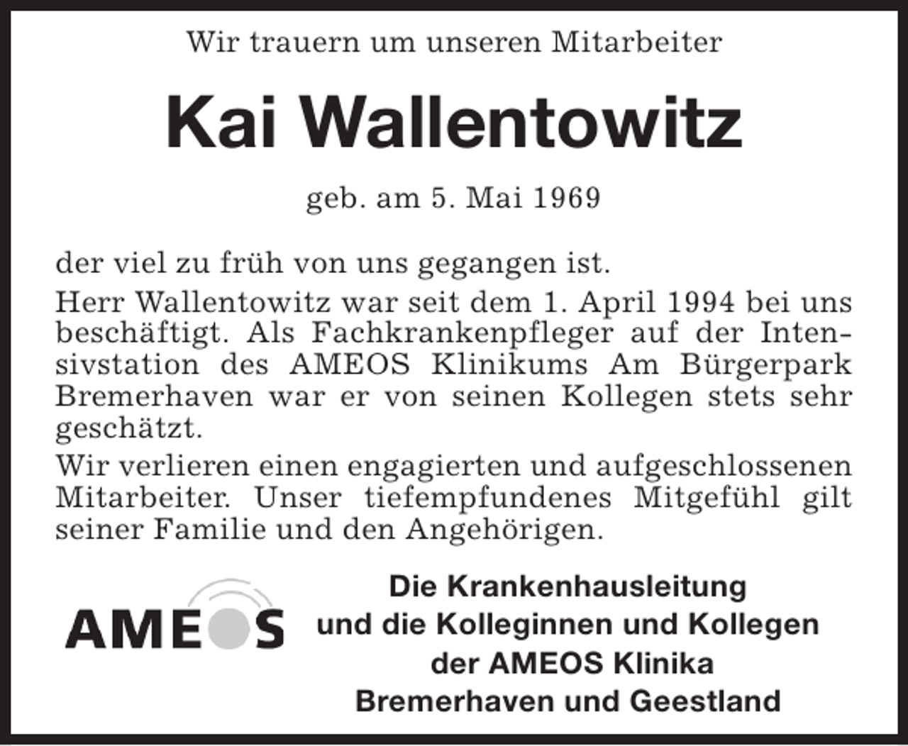 <p>Wir trauern um unseren Mitarbeiter</p><p>Kai Wallentowitz<br />geb. am 5. Mai 1969<br />der viel zu früh von uns gegangen ist.<br />Herr Wallentowitz war seit dem 1. April 1994 bei uns<br />beschäftigt. Als Fachkrankenpfleger auf der Intensivstation des AMEOS Klinikums Am Bürgerpark<br />Bremerhaven war er von seinen Kollegen stets sehr<br />geschätzt.<br />Wir verlieren einen engagierten und aufgeschlossenen<br />Mitarbeiter. Unser tiefempfundenes Mitgefühl gilt<br />seiner Familie und den Angehörigen.<br />Die Krankenhausleitung<br />und die Kolleginnen und Kollegen<br />der AMEOS Klinika<br />Bremerhaven und Geestland</p>
