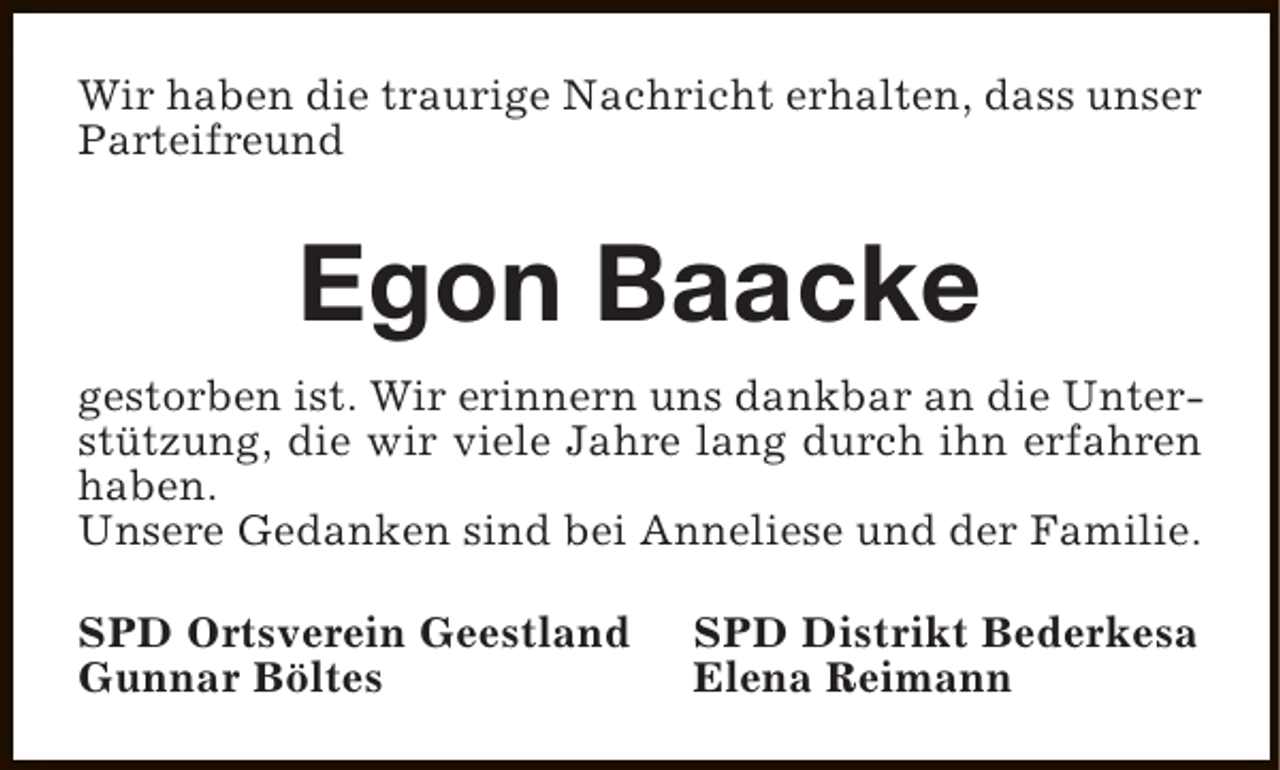 <p>Wir haben die traurige Nachricht erhalten, dass unser<br />Parteifreund</p><p>Egon Baacke<br />gestorben ist. Wir erinnern uns dankbar an die Unterstützung, die wir viele Jahre lang durch ihn erfahren<br />haben.<br />Unsere Gedanken sind bei Anneliese und der Familie.<br />SPD Ortsverein Geestland<br />Gunnar Böltes</p><p>SPD Distrikt Bederkesa<br />Elena Reimann</p>
