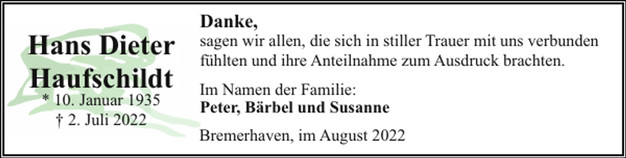 <p>Hans Dieter<br />Haufschildt<br />* 10. Januar 1935<br />† 2. Juli 2022</p><p>Danke,</p><p>sagen wir allen, die sich in stiller Trauer mit uns verbunden<br />fühlten und ihre Anteilnahme zum Ausdruck brachten.</p><p>Im Namen der Familie:<br />Peter, Bärbel und Susanne<br />Bremerhaven, im August 2022</p>