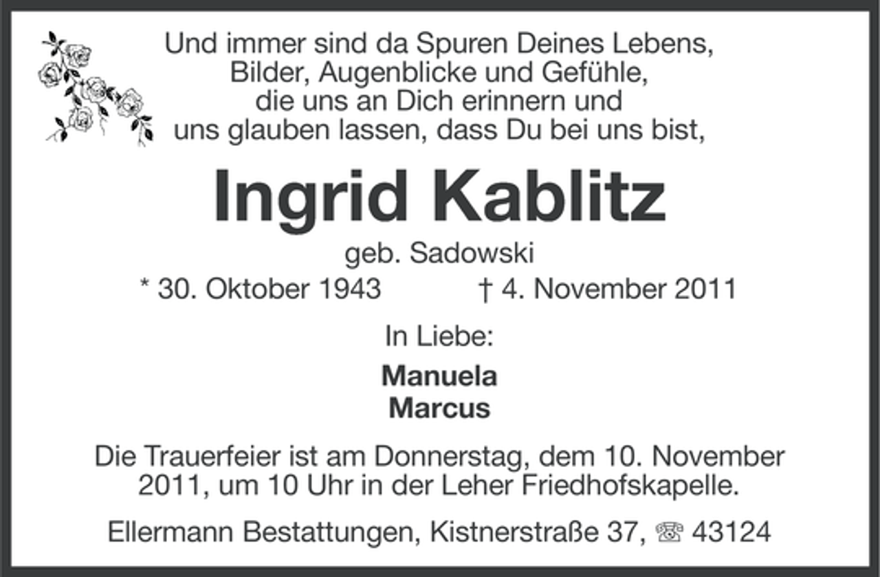 <p>Und immer sind da Spuren Deines Lebens,<br />Bilder, Augenblicke und Gefühle,<br />die uns an Dich erinnern und<br />uns glauben lassen, dass Du bei uns bist,</p><p>Ingrid Kablitz<br />geb. Sadowski<br />* 30. Oktober 1943<br />† 4. November 2011<br />In Liebe:<br />Manuela<br />Marcus<br />Die Trauerfeier ist am Donnerstag, dem 10. November<br />2011, um 10 Uhr in der Leher Friedhofskapelle.<br />Ellermann Bestattungen, Kistnerstraße 37, 43124</p>