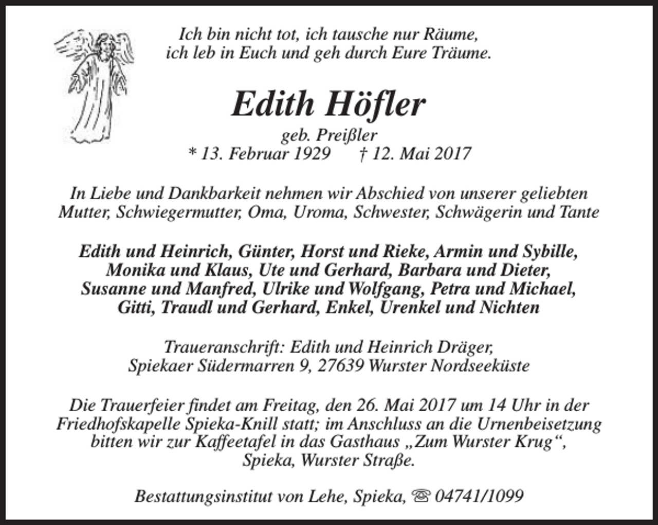 <p>Ich bin nicht tot, ich tausche nur Räume,<br />ich leb in Euch und geh durch Eure Träume.</p><p>Edith Höfler</p><p>geb. Preißler<br />* 13. Februar 1929<br />† 12. Mai 2017<br />In Liebe und Dankbarkeit nehmen wir Abschied von unserer geliebten<br />Mutter, Schwiegermutter, Oma, Uroma, Schwester, Schwägerin und Tante<br />Edith und Heinrich, Günter, Horst und Rieke, Armin und Sybille,<br />Monika und Klaus, Ute und Gerhard, Barbara und Dieter,<br />Susanne und Manfred, Ulrike und Wolfgang, Petra und Michael,<br />Gitti, Traudl und Gerhard, Enkel, Urenkel und Nichten<br />Traueranschrift: Edith und Heinrich Dräger,<br />Spiekaer Südermarren 9, 27639 Wurster Nordseeküste<br />Die Trauerfeier findet am Freitag, den 26. Mai 2017 um 14 Uhr in der<br />Friedhofskapelle Spieka-Knill statt; im Anschluss an die Urnenbeisetzung<br />bitten wir zur Kaffeetafel in das Gasthaus „Zum Wurster Krug“,<br />Spieka, Wurster Straße.<br />Bestattungsinstitut von Lehe, Spieka, s 04741/1099</p>