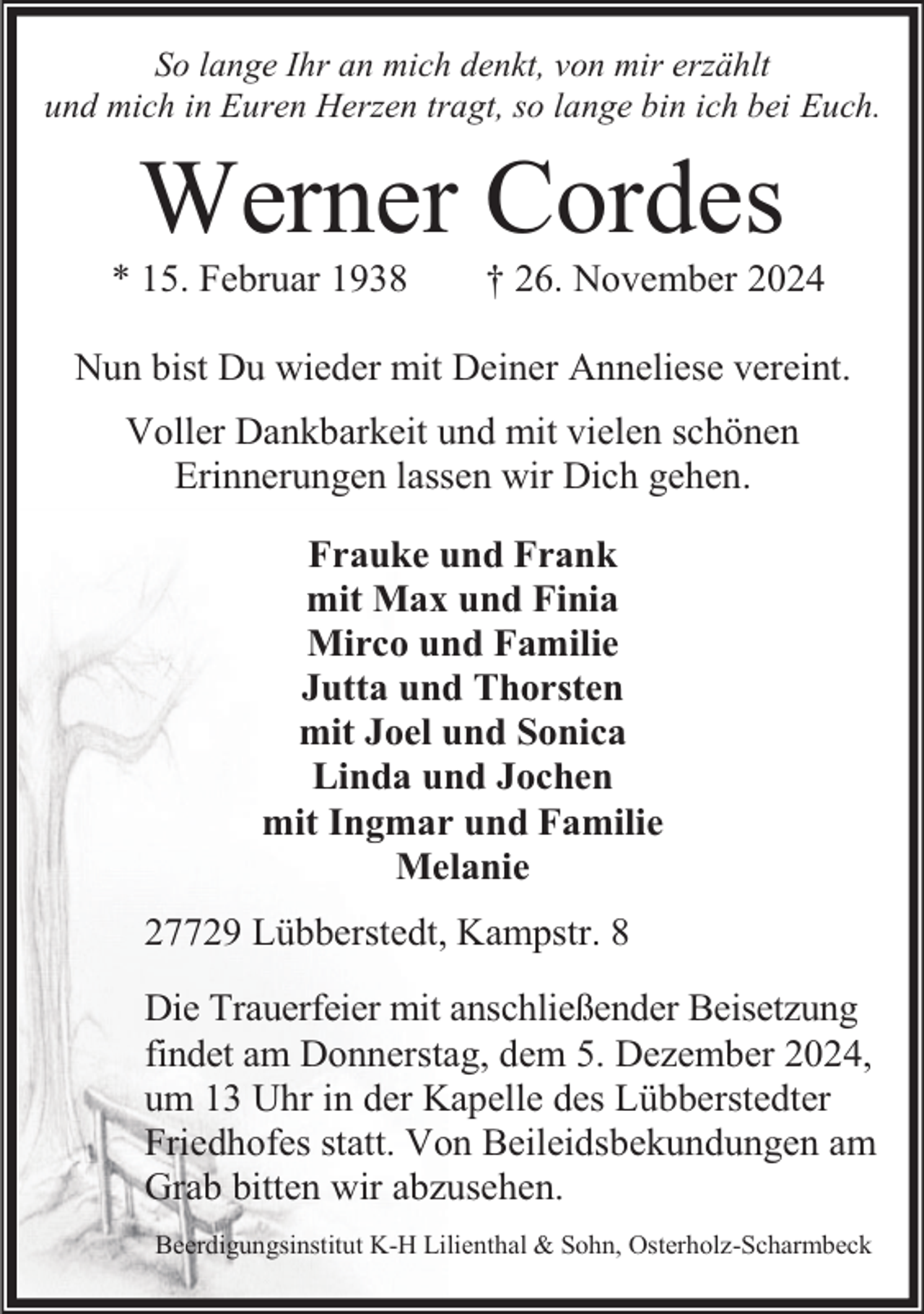 <p>So lange Ihr an mich denkt, von mir erzählt<br />und mich in Euren Herzen tragt, so lange bin ich bei Euch.</p><p>Werner Cordes</p><p>* 15. Februar 1938</p><p>† 26. November 2024</p><p>Nun bist Du wieder mit Deiner Anneliese vereint.<br />Voller Dankbarkeit und mit vielen schönen<br />Erinnerungen lassen wir Dich gehen.<br />Frauke und Frank<br />mit Max und Finia<br />Mirco und Familie<br />Jutta und Thorsten<br />mit Joel und Sonica<br />Linda und Jochen<br />mit Ingmar und Familie<br />Melanie<br />27729 Lübberstedt, Kampstr. 8<br />Die Trauerfeier mit anschließender Beisetzung<br />findet am Donnerstag, dem 5. Dezember 2024,<br />um 13 Uhr in der Kapelle des Lübberstedter<br />Friedhofes statt. Von Beileidsbekundungen am<br />Grab bitten wir abzusehen.<br />Beerdigungsinstitut K-H Lilienthal &amp; Sohn, Osterholz-Scharmbeck</p>