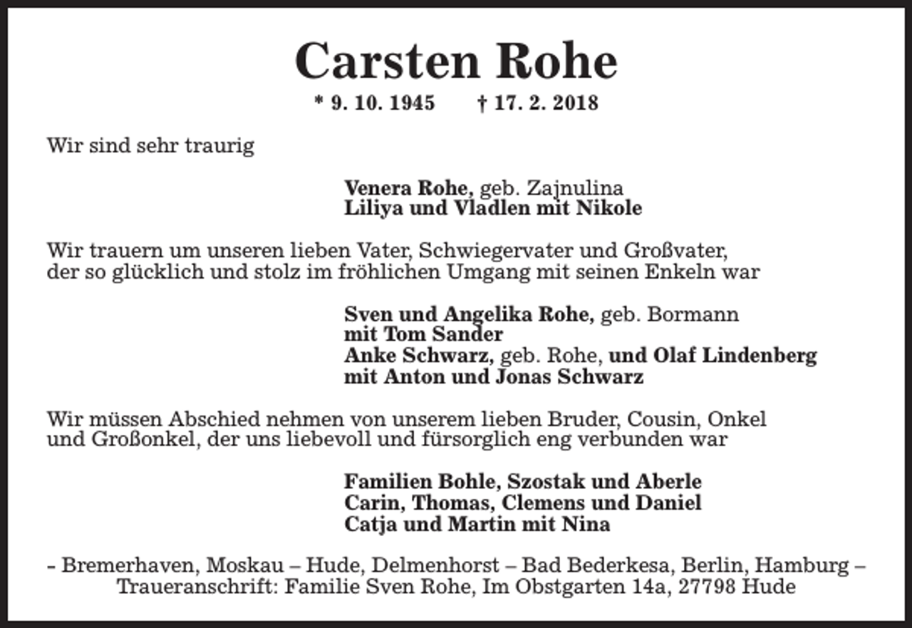 <p>Carsten Rohe<br />* 9. 10. 1945</p><p>† 17. 2. 2018</p><p>Wir sind sehr traurig<br />Venera Rohe, geb. Zajnulina<br />Liliya und Vladlen mit Nikole<br />Wir trauern um unseren lieben Vater, Schwiegervater und Großvater,<br />der so glücklich und stolz im fröhlichen Umgang mit seinen Enkeln war<br />Sven und Angelika Rohe, geb. Bormann<br />mit Tom Sander<br />Anke Schwarz, geb. Rohe, und Olaf Lindenberg<br />mit Anton und Jonas Schwarz<br />Wir müssen Abschied nehmen von unserem lieben Bruder, Cousin, Onkel<br />und Großonkel, der uns liebevoll und fürsorglich eng verbunden war<br />Familien Bohle, Szostak und Aberle<br />Carin, Thomas, Clemens und Daniel<br />Catja und Martin mit Nina<br />- Bremerhaven, Moskau – Hude, Delmenhorst – Bad Bederkesa, Berlin, Hamburg –<br />Traueranschrift: Familie Sven Rohe, Im Obstgarten 14a, 27798 Hude</p>