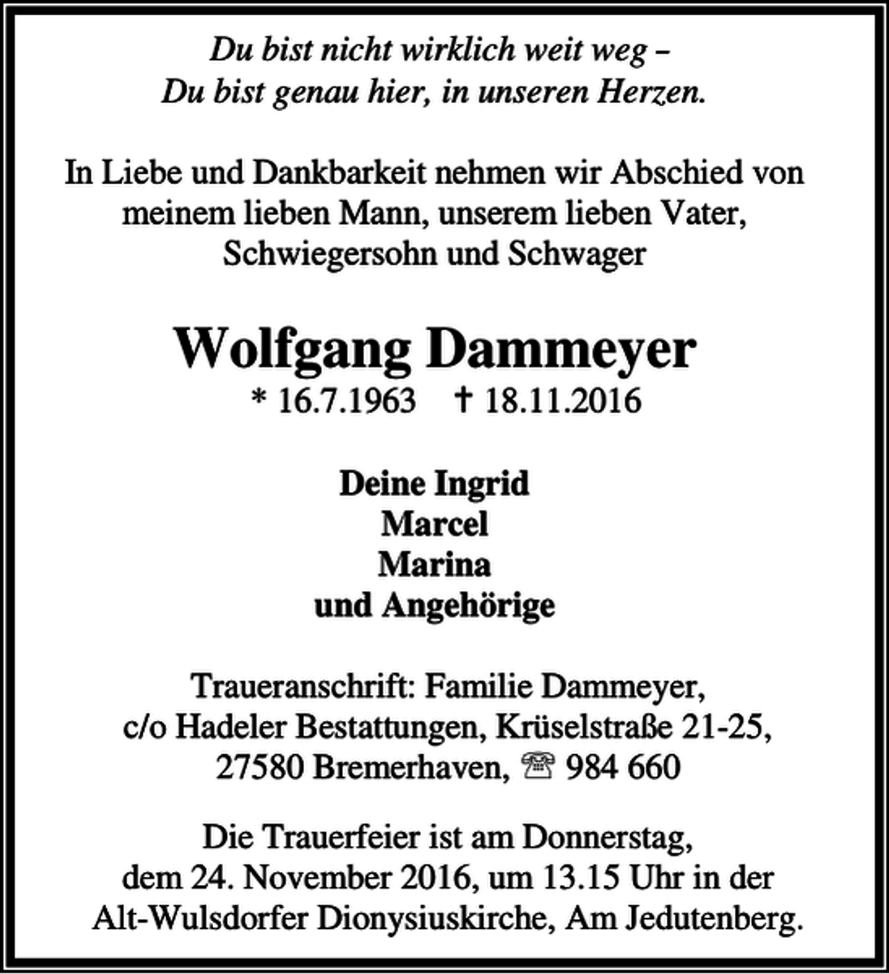 <p>Du bist nicht wirklich weit weg Du bist genau hier, in unseren Herzen.<br />In Liebe und Dankbarkeit nehmen wir Abschied von<br />meinem lieben Mann, unserem lieben Vater,<br />Schwiegersohn und Schwager</p><p>Wolfgang Dammeyer<br />* 16.7.1963 B 18.11.2016<br />Deine Ingrid<br />Marcel<br />Marina<br />und Angehörige<br />Traueranschrift: Familie Dammeyer,<br />c/o Hadeler Bestattungen, Krüselstraße 21-25,<br />27580 Bremerhaven, ℡ 984 660<br />Die Trauerfeier ist am Donnerstag,<br />dem 24. November 2016, um 13.15 Uhr in der<br />Alt-Wulsdorfer Dionysiuskirche, Am Jedutenberg.</p>