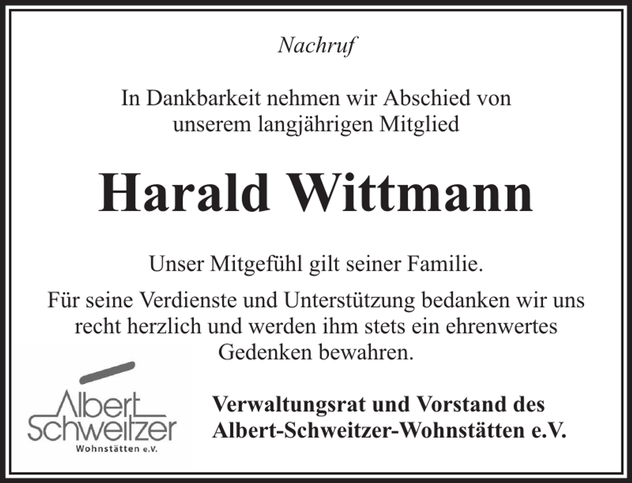 <p>Nachruf<br />In Dankbarkeit nehmen wir Abschied von<br />unserem langjährigen Mitglied</p><p>Harald Wittmann<br />Unser Mitgefühl gilt seiner Familie.<br />Für seine Verdienste und Unterstützung bedanken wir uns<br />recht herzlich und werden ihm stets ein ehrenwertes<br />Gedenken bewahren.<br />Verwaltungsrat und Vorstand des<br />Albert-Schweitzer-Wohnstätten e.V.</p>