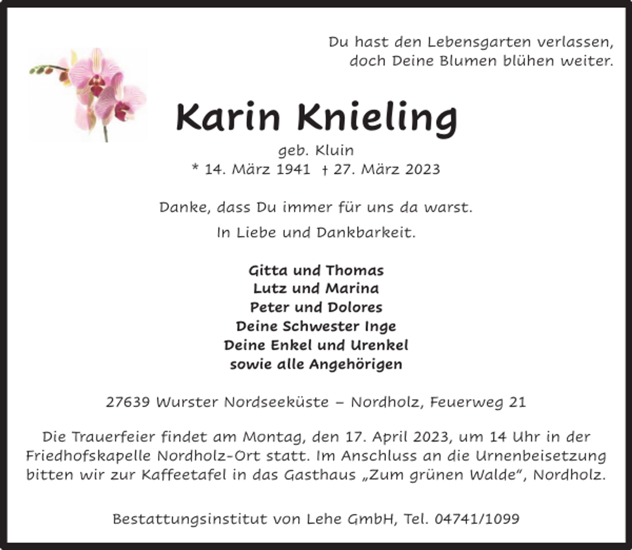 <p>Du hast den Lebensgarten verlassen,<br />doch Deine Blumen blühen weiter.</p><p>Karin Knieling<br />geb. Kluin<br />* 14. März 1941 † 27. März 2023</p><p>Danke, dass Du immer für uns da warst.<br />In Liebe und Dankbarkeit.<br />Gitta und Thomas<br />Lutz und Marina<br />Peter und Dolores<br />Deine Schwester Inge<br />Deine Enkel und Urenkel<br />sowie alle Angehörigen<br />27639 Wurster Nordseeküste – Nordholz, Feuerweg 21<br />Die Trauerfeier findet am Montag, den 17. April 2023, um 14 Uhr in der<br />Friedhofskapelle Nordholz-Ort statt. Im Anschluss an die Urnenbeisetzung<br />bitten wir zur Kaffeetafel in das Gasthaus „Zum grünen Walde“, Nordholz.<br />Bestattungsinstitut von Lehe GmbH, Tel. 04741/1099</p>