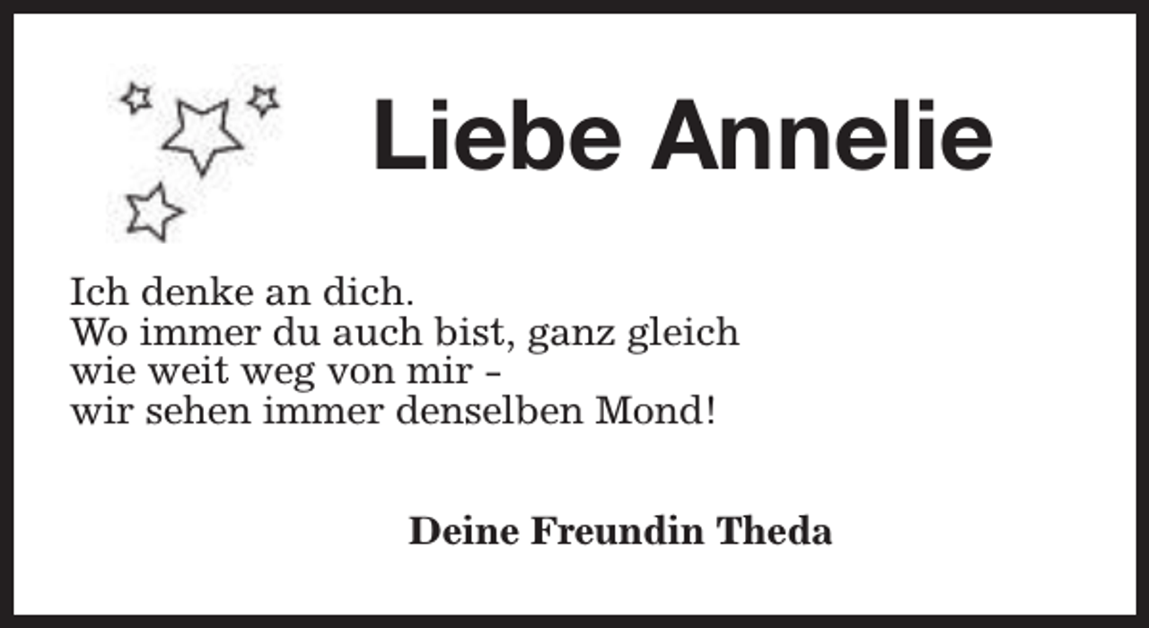 <p>Liebe Annelie<br />Ich denke an dich.<br />Wo immer du auch bist, ganz gleich<br />wie weit weg von mir wir sehen immer denselben Mond!<br />Deine Freundin Theda</p>