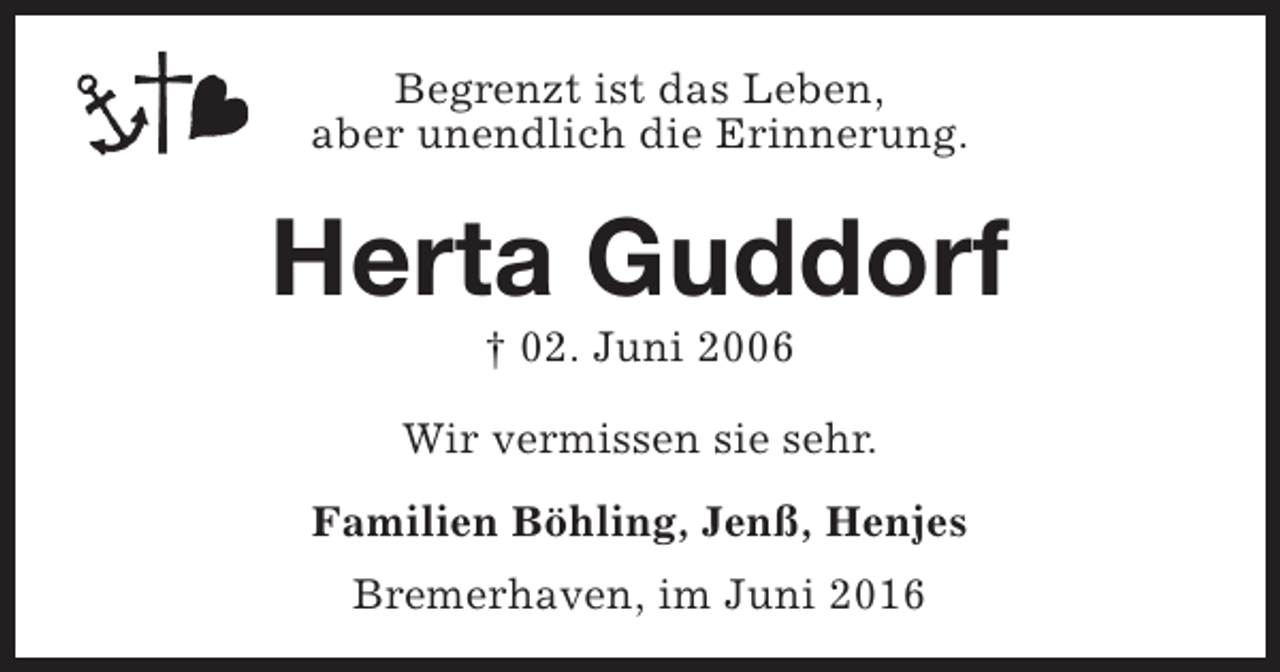 <p>Begrenzt ist das Leben,<br />aber unendlich die Erinnerung.</p><p>Herta Guddorf<br />† 02. Juni 2006</p><p>Wir vermissen sie sehr.<br />Familien Böhling, Jenß, Henjes<br />Bremerhaven, im Juni 2016</p>