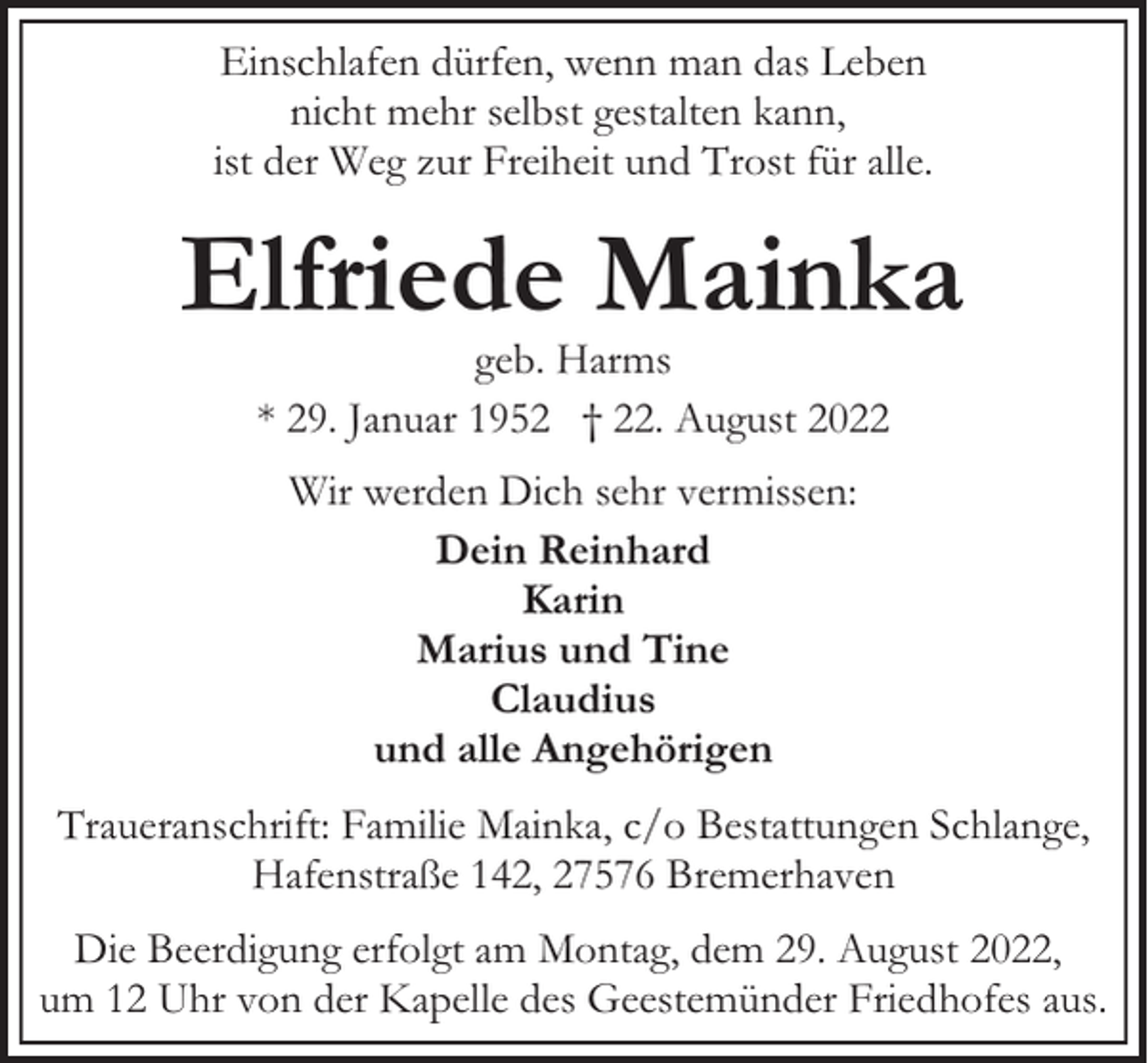 <p>Einschlafen dürfen, wenn man das Leben<br />nicht mehr selbst gestalten kann,<br />ist der Weg zur Freiheit und Trost für alle.</p><p>Elfriede Mainka<br />geb. Harms<br />* 29. Januar 1952 † 22. August 2022<br />Wir werden Dich sehr vermissen:<br />Dein Reinhard<br />Karin<br />Marius und Tine<br />Claudius<br />und alle Angehörigen<br />Traueranschrift: Familie Mainka, c/o Bestattungen Schlange,<br />Hafenstraße 142, 27576 Bremerhaven<br />Die Beerdigung erfolgt am Montag, dem 29. August 2022,<br />um 12 Uhr von der Kapelle des Geestemünder Friedhofes aus.</p>