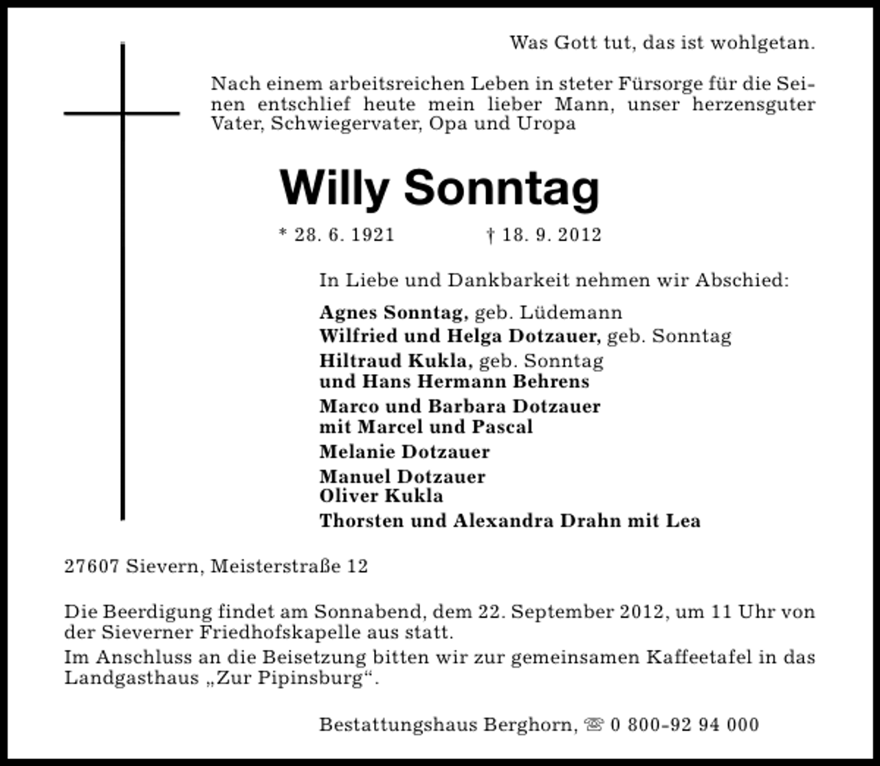 <p>Was Gott tut, das ist wohlgetan.<br />Nach einem arbeitsreichen Leben in steter Fürsorge für die Seinen entschlief heute mein lieber Mann, unser herzensguter<br />Vater, Schwiegervater, Opa und Uropa</p><p>Willy Sonntag</p><p>* 28. 6. 1921</p><p>† 18. 9. 2012</p><p>In Liebe und Dankbarkeit nehmen wir Abschied:<br />Agnes Sonntag, geb. Lüdemann<br />Wilfried und Helga Dotzauer, geb. Sonntag<br />Hiltraud Kukla, geb. Sonntag<br />und Hans Hermann Behrens<br />Marco und Barbara Dotzauer<br />mit Marcel und Pascal<br />Melanie Dotzauer<br />Manuel Dotzauer<br />Oliver Kukla<br />Thorsten und Alexandra Drahn mit Lea<br />27607 Sievern, Meisterstraße 12<br />Die Beerdigung findet am Sonnabend, dem 22. September 2012, um 11 Uhr von<br />der Sieverner Friedhofskapelle aus statt.<br />Im Anschluss an die Beisetzung bitten wir zur gemeinsamen Kaffeetafel in das<br />Landgasthaus „Zur Pipinsburg“.<br />Bestattungshaus Berghorn, s 0 800-92 94 000</p>