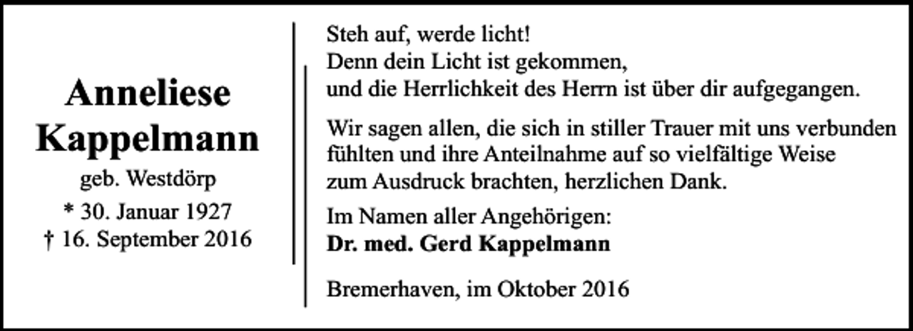 <p>Anneliese<br />Kappelmann<br />geb. Westdörp<br />* 30. Januar 1927<br />† 16. September 2016</p><p>Steh auf, werde licht!<br />Denn dein Licht ist gekommen,<br />und die Herrlichkeit des Herrn ist über dir aufgegangen.<br />Wir sagen allen, die sich in stiller Trauer mit uns verbunden<br />fühlten und ihre Anteilnahme auf so vielfältige Weise<br />zum Ausdruck brachten, herzlichen Dank.<br />Im Namen aller Angehörigen:<br />Dr. med. Gerd Kappelmann<br />Bremerhaven, im Oktober 2016</p>
