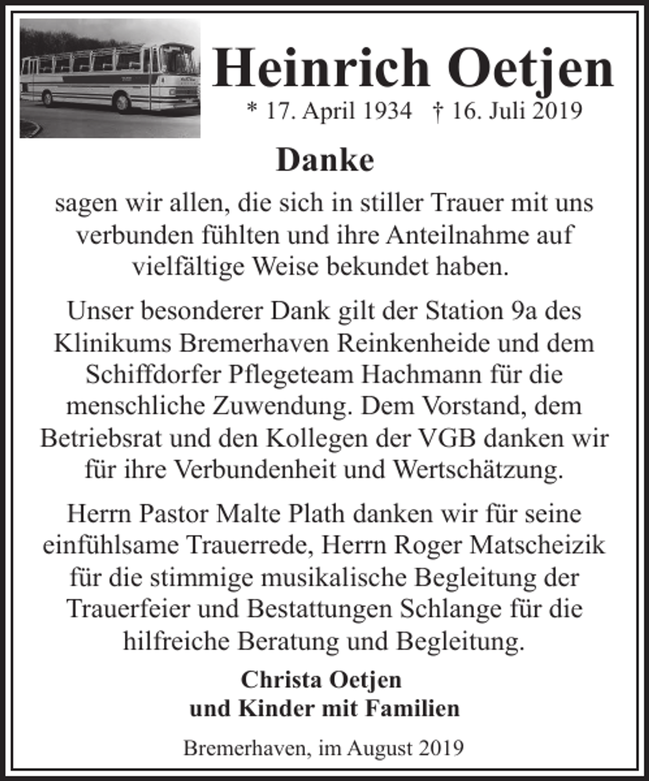 <p>Heinrich Oetjen<br />* 17. April 1934 † 16. Juli 2019</p><p>Danke<br />sagen wir allen, die sich in stiller Trauer mit uns<br />verbunden fühlten und ihre Anteilnahme auf<br />vielfältige Weise bekundet haben.<br />Unser besonderer Dank gilt der Station 9a des<br />Klinikums Bremerhaven Reinkenheide und dem<br />Schiffdorfer Pflegeteam Hachmann für die<br />menschliche Zuwendung. Dem Vorstand, dem<br />Betriebsrat und den Kollegen der VGB danken wir<br />für ihre Verbundenheit und Wertschätzung.<br />Herrn Pastor Malte Plath danken wir für seine<br />einfühlsame Trauerrede, Herrn Roger Matscheizik<br />für die stimmige musikalische Begleitung der<br />Trauerfeier und Bestattungen Schlange für die<br />hilfreiche Beratung und Begleitung.<br />Christa Oetjen<br />und Kinder mit Familien<br />Bremerhaven, im August 2019</p>