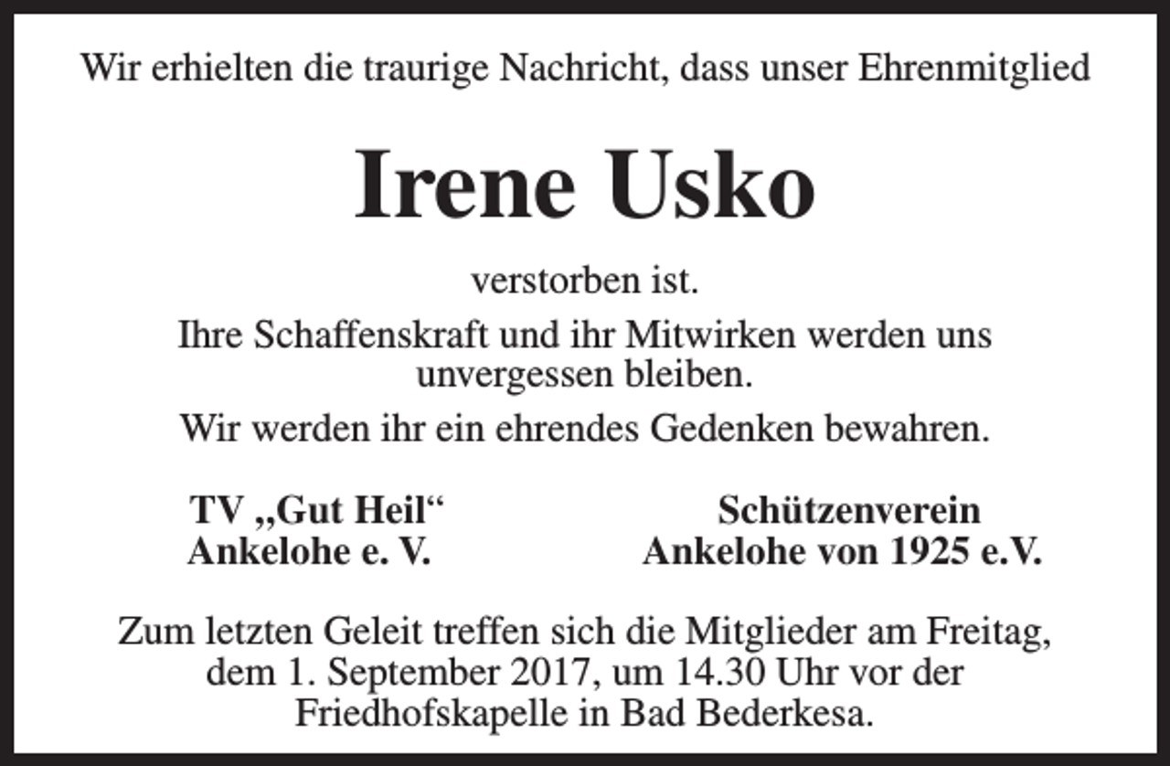 <p>Wir erhielten die traurige Nachricht, dass unser Ehrenmitglied</p><p>Irene Usko<br />verstorben ist.<br />Ihre Schaffenskraft und ihr Mitwirken werden uns<br />unvergessen bleiben.<br />Wir werden ihr ein ehrendes Gedenken bewahren.<br />TV „Gut Heil“<br />Ankelohe e. V.</p><p>Schützenverein<br />Ankelohe von 1925 e.V.</p><p>Zum letzten Geleit treffen sich die Mitglieder am Freitag,<br />dem 1. September 2017, um 14.30 Uhr vor der<br />Friedhofskapelle in Bad Bederkesa.</p>