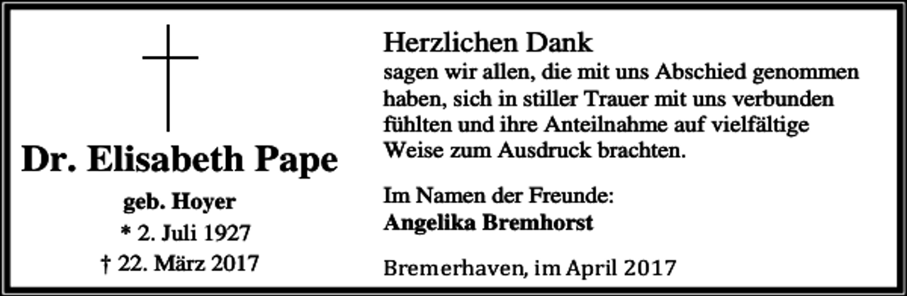 <p>Herzlichen Dank</p><p>Dr. Elisabeth Pape<br />geb. Hoyer<br />* 2. Juli 1927<br />† 22. März 2017</p><p>sagen wir allen, die mit uns Abschied genommen<br />haben, sich in stiller Trauer mit uns verbunden<br />fühlten und ihre Anteilnahme auf vielfältige<br />Weise zum Ausdruck brachten.<br />Im Namen der Freunde:<br />Angelika Bremhorst<br />Bremerhaven, im April 2017</p>