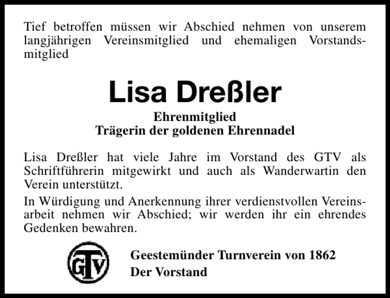 <p>Tief betroffen müssen wir Abschied nehmen von unserem<br />langjährigen Vereinsmitglied und ehemaligen Vorstandsmitglied</p><p>Lisa Dreßler</p><p>Ehrenmitglied<br />Trägerin der goldenen Ehrennadel<br />Lisa Dreßler hat viele Jahre im Vorstand des GTV als<br />Schriftführerin mitgewirkt und auch als Wanderwartin den<br />Verein unterstützt.<br />In Würdigung und Anerkennung ihrer verdienstvollen Vereinsarbeit nehmen wir Abschied; wir werden ihr ein ehrendes<br />Gedenken bewahren.<br />Geestemünder Turnverein von 1862<br />Der Vorstand</p>