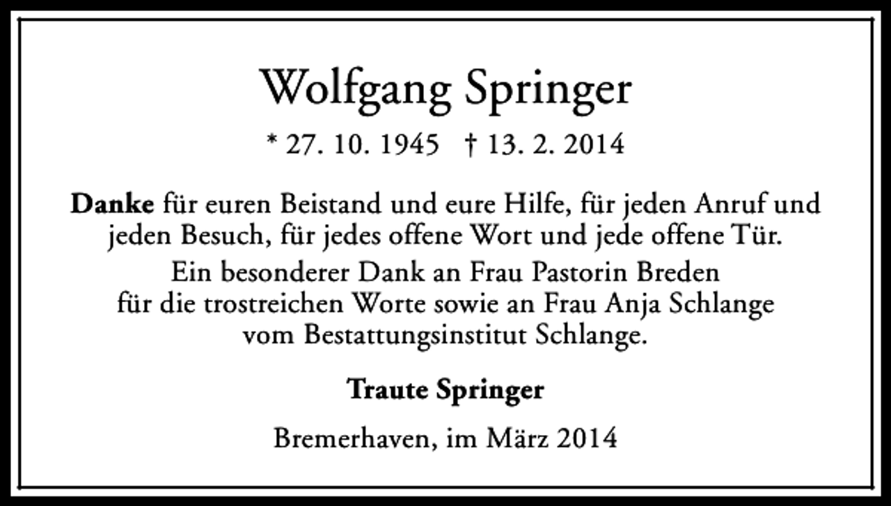 <p>Wolfgang Springer<br />* 27. 10. 1945 † 13. 2. 2014<br />Danke für euren Beistand und eure Hilfe, für jeden Anruf und<br />jeden Besuch, für jedes offene Wort und jede offene Tür.<br />Ein besonderer Dank an Frau Pastorin Breden<br />für die trostreichen Worte sowie an Frau Anja Schlange<br />vom Bestattungsinstitut Schlange.<br />Traute Springer<br />Bremerhaven, im März 2014</p>