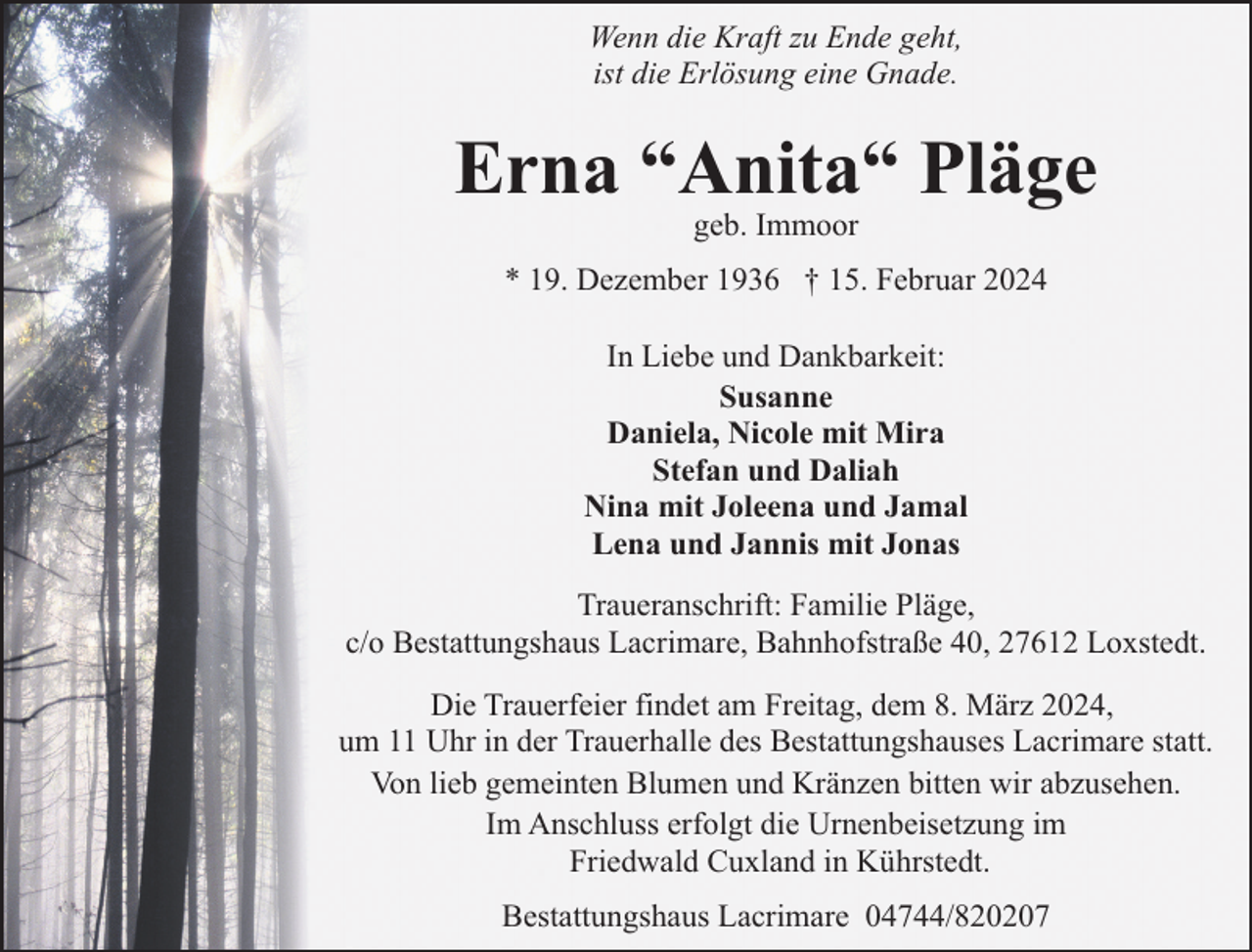 <p>Wenn die Kraft zu Ende geht,<br />ist die Erlösung eine Gnade.</p><p>Erna “Anita“ Pläge<br />geb. Immoor</p><p>* 19. Dezember 1936 † 15. Februar 2024<br />In Liebe und Dankbarkeit:<br />Susanne<br />Daniela, Nicole mit Mira<br />Stefan und Daliah<br />Nina mit Joleena und Jamal<br />Lena und Jannis mit Jonas<br />Traueranschrift: Familie Pläge,<br />c/o Bestattungshaus Lacrimare, Bahnhofstraße 40, 27612 Loxstedt.<br />Die Trauerfeier findet am Freitag, dem 8. März 2024,<br />um 11 Uhr in der Trauerhalle des Bestattungshauses Lacrimare statt.<br />Von lieb gemeinten Blumen und Kränzen bitten wir abzusehen.<br />Im Anschluss erfolgt die Urnenbeisetzung im<br />Friedwald Cuxland in Kührstedt.<br />Bestattungshaus Lacrimare 04744/820207</p>