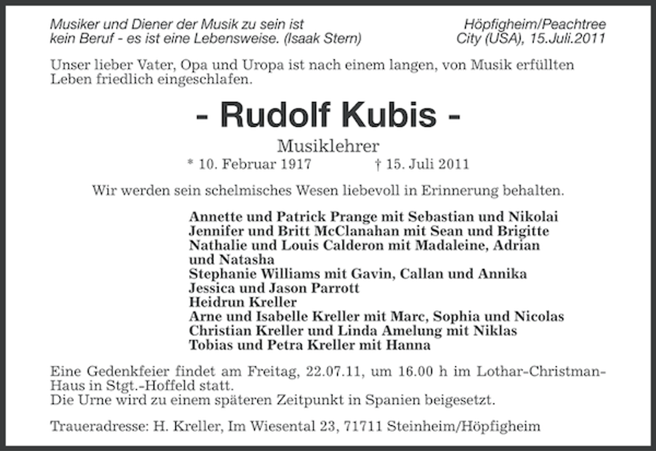 <p>Musiker und Diener der Musik zu sein ist<br />kein Beruf - es ist eine Lebensweise. (Isaak Stern)</p><p>Höpfigheim/Peachtree<br />City (USA), 15.Juli.2011</p><p>Unser lieber Vater, Opa und Uropa ist nach einem langen, von Musik erfüllten<br />Leben friedlich eingeschlafen.</p><p>- Rudolf Kubis Musiklehrer<br />* 10. Februar 1917</p><p>† 15. Juli 2011</p><p>Wir werden sein schelmisches Wesen liebevoll in Erinnerung behalten.<br />Annette und Patrick Prange mit Sebastian und Nikolai<br />Jennifer und Britt McClanahan mit Sean und Brigitte<br />Nathalie und Louis Calderon mit Madaleine, Adrian<br />und Natasha<br />Stephanie Williams mit Gavin, Callan und Annika<br />Jessica und Jason Parrott<br />Heidrun Kreller<br />Arne und Isabelle Kreller mit Marc, Sophia und Nicolas<br />Christian Kreller und Linda Amelung mit Niklas<br />Tobias und Petra Kreller mit Hanna<br />Eine Gedenkfeier findet am Freitag, 22.07.11, um 16.00 h im Lothar-ChristmanHaus in Stgt.-Hoffeld statt.<br />Die Urne wird zu einem späteren Zeitpunkt in Spanien beigesetzt.<br />Traueradresse: H. Kreller, Im Wiesental 23, 71711 Steinheim/Höpfigheim</p>