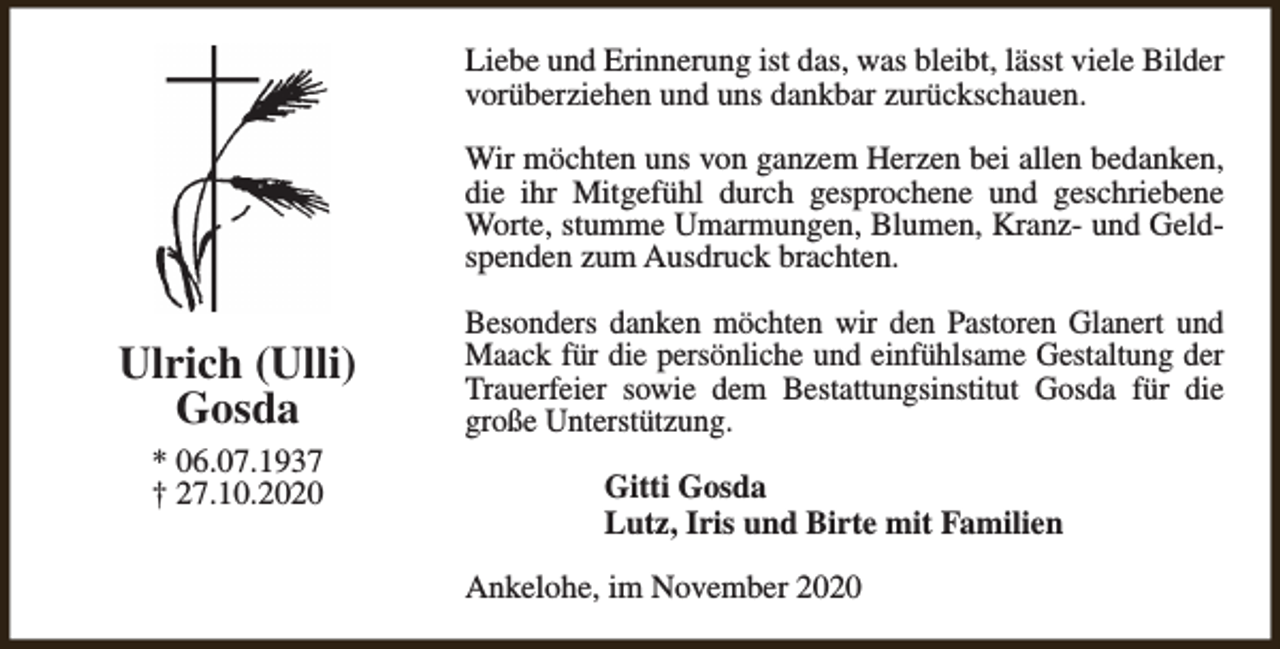 <p>Liebe und Erinnerung ist das, was bleibt, lässt viele Bilder<br />vorüberziehen und uns dankbar zurückschauen.<br />Wir möchten uns von ganzem Herzen bei allen bedanken,<br />die ihr Mitgefühl durch gesprochene und geschriebene<br />Worte, stumme Umarmungen, Blumen, Kranz- und Geldspenden zum Ausdruck brachten.</p><p>Ulrich (Ulli)<br />Gosda<br />* 06.07.1937<br />† 27.10.2020</p><p>Besonders danken möchten wir den Pastoren Glanert und<br />Maack für die persönliche und einfühlsame Gestaltung der<br />Trauerfeier sowie dem Bestattungsinstitut Gosda für die<br />große Unterstützung.<br />Gitti Gosda<br />Lutz, Iris und Birte mit Familien<br />Ankelohe, im November 2020</p>