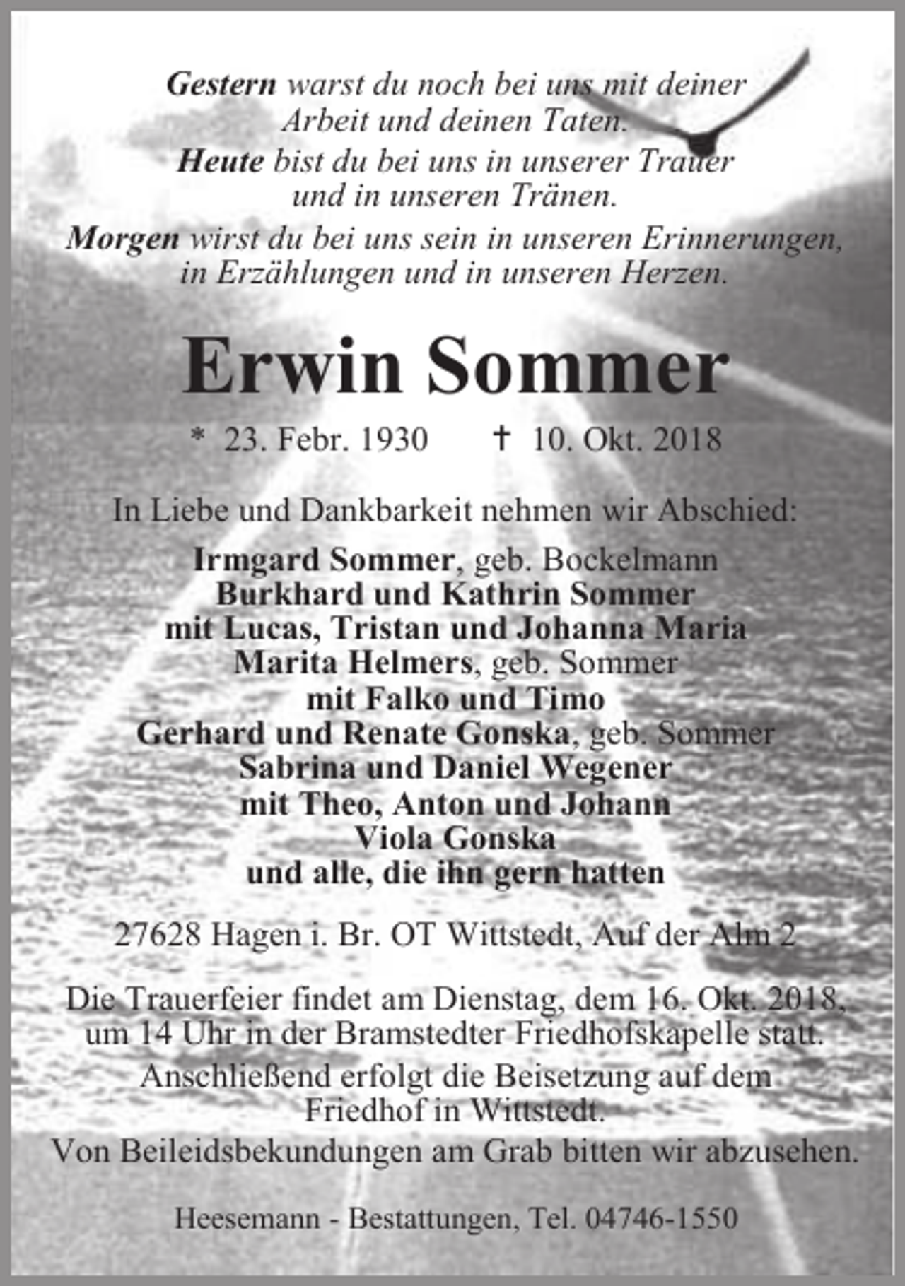 <p>Gestern warst du noch bei uns mit deiner<br />Arbeit und deinen Taten.<br />Heute bist du bei uns in unserer Trauer<br />und in unseren Tränen.<br />Morgen wirst du bei uns sein in unseren Erinnerungen,<br />in Erzählungen und in unseren Herzen.</p><p>Erwin Sommer<br />* 23. Febr. 1930</p><p> 10. Okt. 2018</p><p>In Liebe und Dankbarkeit nehmen wir Abschied:<br />Irmgard Sommer, geb. Bockelmann<br />Burkhard und Kathrin Sommer<br />mit Lucas, Tristan und Johanna Maria<br />Marita Helmers, geb. Sommer<br />mit Falko und Timo<br />Gerhard und Renate Gonska, geb. Sommer<br />Sabrina und Daniel Wegener<br />mit Theo, Anton und Johann<br />Viola Gonska<br />und alle, die ihn gern hatten<br />27628 Hagen i. Br. OT Wittstedt, Auf der Alm 2<br />Die Trauerfeier findet am Dienstag, dem 16. Okt. 2018,<br />um 14 Uhr in der Bramstedter Friedhofskapelle statt.<br />Anschließend erfolgt die Beisetzung auf dem<br />Friedhof in Wittstedt.<br />Von Beileidsbekundungen am Grab bitten wir abzusehen.<br />Heesemann - Bestattungen, Tel. 04746-1550</p>