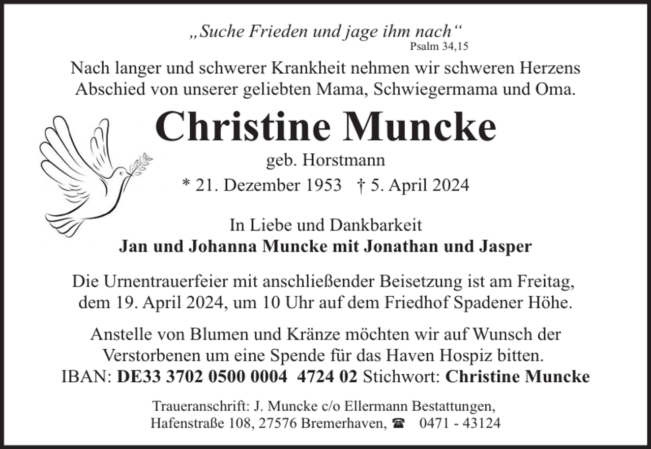 <p>„Suche Frieden und jage ihm nach“</p><p>Psalm 34,15</p><p>Nach langer und schwerer Krankheit nehmen wir schweren Herzens<br />Abschied von unserer geliebten Mama, Schwiegermama und Oma.</p><p>Christine Muncke<br />geb. Horstmann<br />* 21. Dezember 1953 † 5. April 2024</p><p>In Liebe und Dankbarkeit<br />Jan und Johanna Muncke mit Jonathan und Jasper<br />Die Urnentrauerfeier mit anschließender Beisetzung ist am Freitag,<br />dem 19. April 2024, um 10 Uhr auf dem Friedhof Spadener Höhe.<br />Anstelle von Blumen und Kränze möchten wir auf Wunsch der<br />Verstorbenen um eine Spende für das Haven Hospiz bitten.<br />IBAN: DE3702 050724 02 Stichwort: Christine Muncke<br />Traueranschrift: J. Muncke c/o Ellermann Bestattungen,<br />Hafenstraße 108, 27576 Bremerhaven, ( 0471 - 43124</p>
