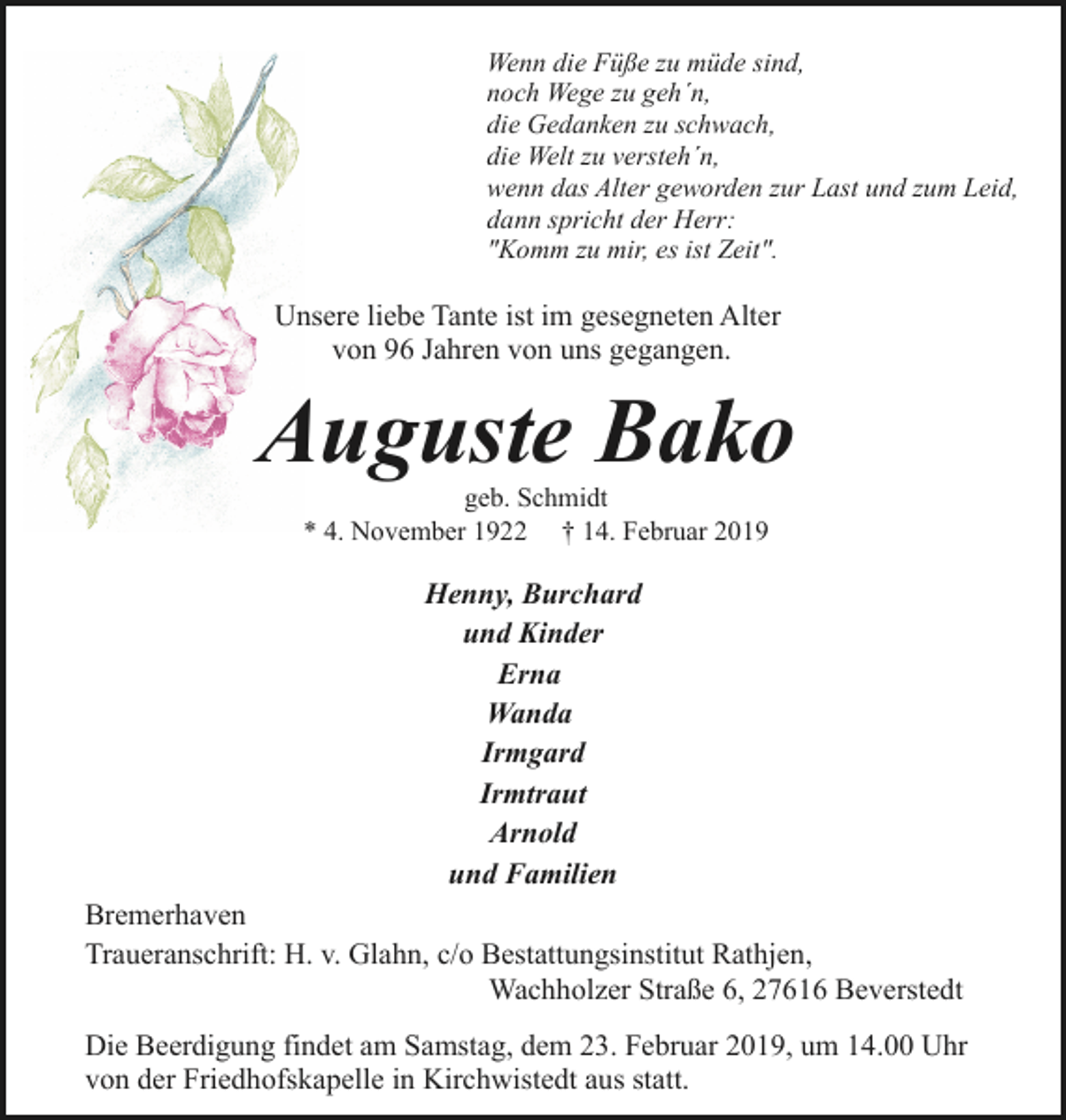 <p>Wenn die Füße zu müde sind,<br />noch Wege zu geh´n,<br />die Gedanken zu schwach,<br />die Welt zu versteh´n,<br />wenn das Alter geworden zur Last und zum Leid,<br />dann spricht der Herr:<br />"Komm zu mir, es ist Zeit".</p><p>Unsere liebe Tante ist im gesegneten Alter<br />von 96 Jahren von uns gegangen.</p><p>Auguste Bako<br />geb. Schmidt<br />* 4. November 1922 † 14. Februar 2019</p><p>Henny, Burchard<br />und Kinder<br />Erna<br />Wanda<br />Irmgard<br />Irmtraut<br />Arnold<br />und Familien<br />Bremerhaven<br />Traueranschrift: H. v. Glahn, c/o Bestattungsinstitut Rathjen,<br />Wachholzer Straße 6, 27616 Beverstedt<br />Die Beerdigung findet am Samstag, dem 23. Februar 2019, um 14.00 Uhr<br />von der Friedhofskapelle in Kirchwistedt aus statt.</p>