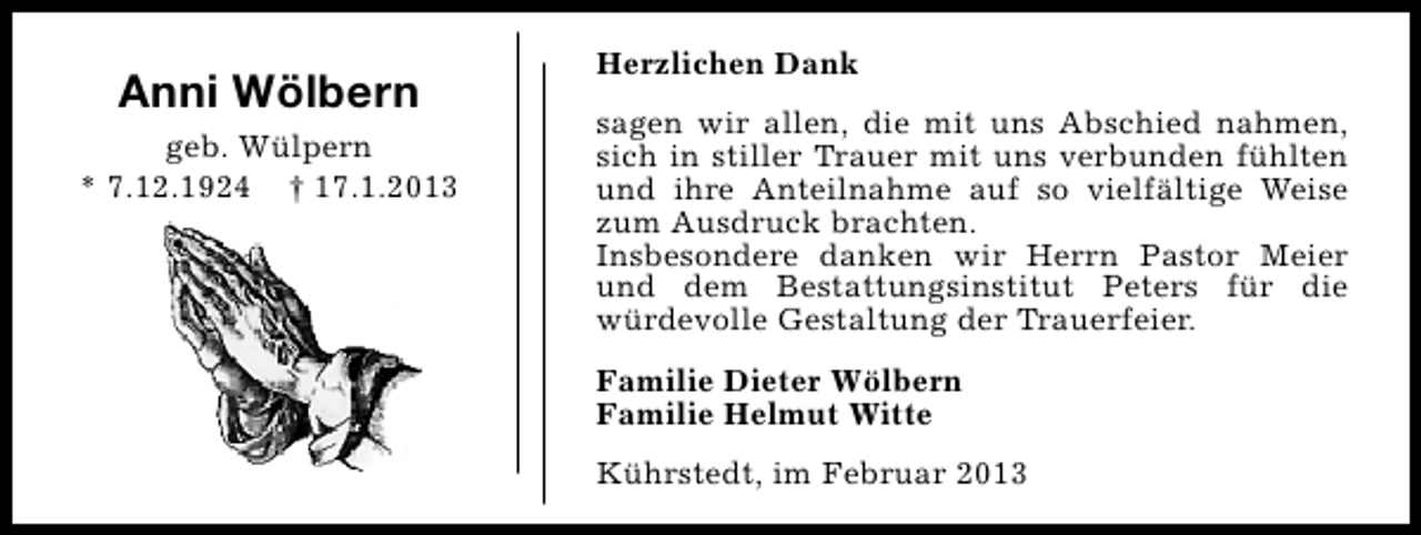 <p>Anni Wölbern<br />geb. Wülpern<br />* 7.12.1924 † 17.1.2013</p><p>Herzlichen Dank<br />sagen wir allen, die mit uns Abschied nahmen,<br />sich in stiller Trauer mit uns verbunden fühlten<br />und ihre Anteilnahme auf so vielfältige Weise<br />zum Ausdruck brachten.<br />Insbesondere danken wir Herrn Pastor Meier<br />und dem Bestattungsinstitut Peters für die<br />würdevolle Gestaltung der Trauerfeier.<br />Familie Dieter Wölbern<br />Familie Helmut Witte<br />Kührstedt, im Februar 2013</p>
