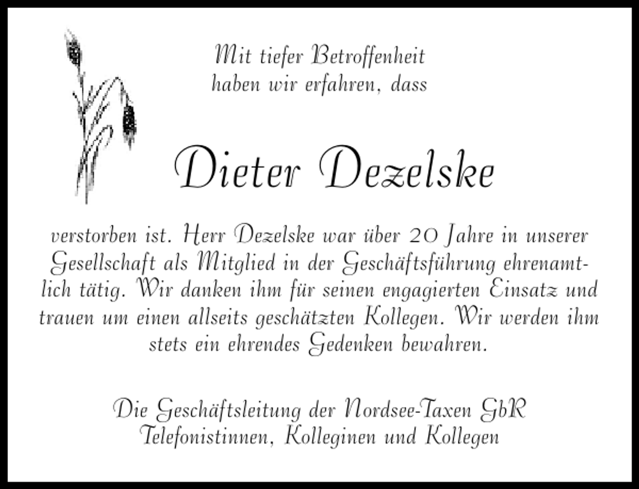 <p>Mit tiefer Betroffenheit<br />haben wir erfahren, dass</p><p>Dieter Dezelske<br />verstorben ist. Herr Dezelske war über 20 Jahre in unserer<br />Gesellschaft als Mitglied in der Geschäftsführung ehrenamtlich tätig. Wir danken ihm für seinen engagierten Einsatz und<br />trauen um einen allseits geschätzten Kollegen. Wir werden ihm<br />stets ein ehrendes Gedenken bewahren.<br />Die Geschäftsleitung der Nordsee-Taxen GbR<br />Telefonistinnen, Kolleginen und Kollegen</p>