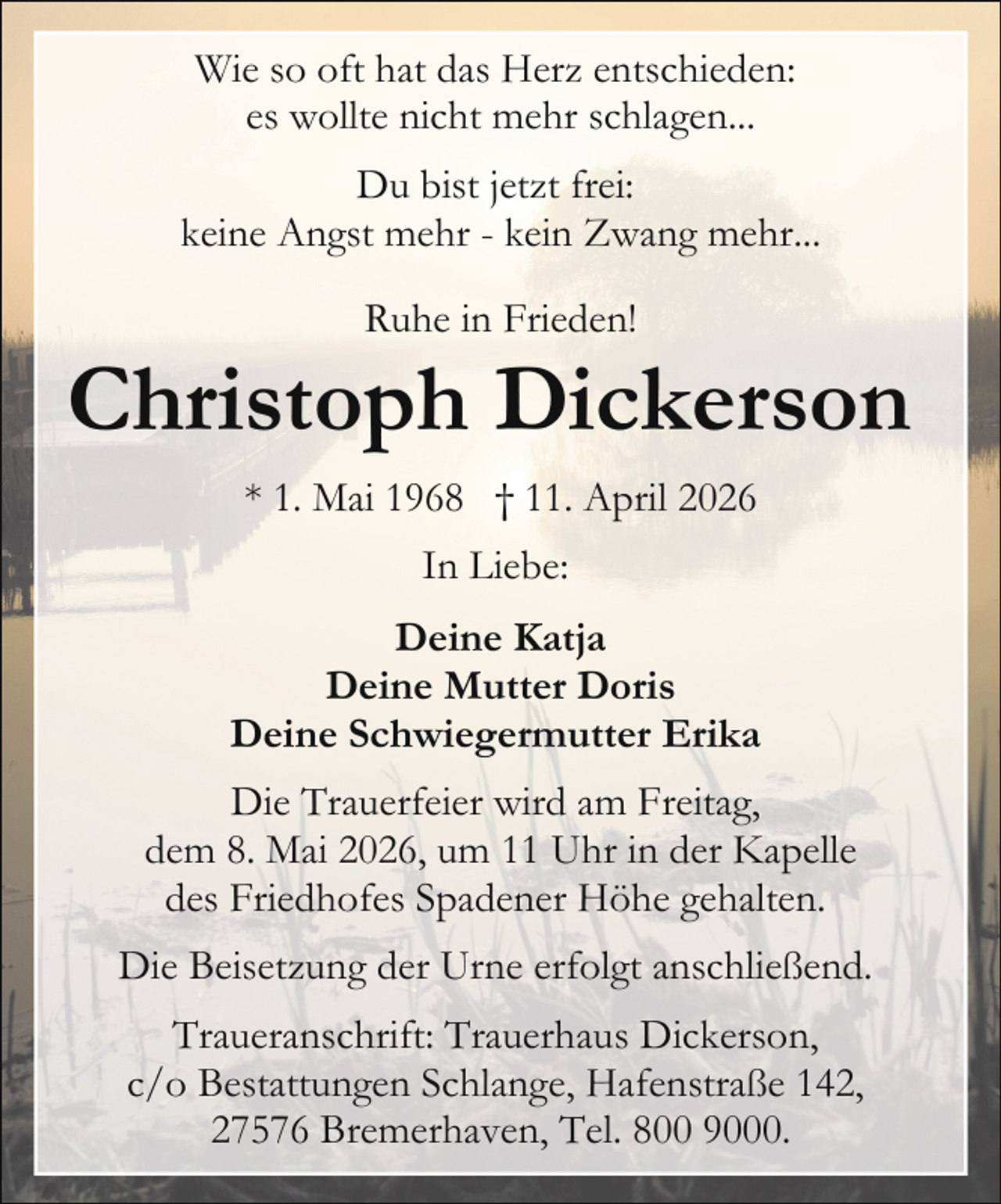 <p>Wie so oft hat das Herz entschieden:<br />es wollte nicht mehr schlagen...<br />Du bist jetzt frei:<br />keine Angst mehr - kein Zwang mehr...<br />Ruhe in Frieden!</p><p>Christoph Dickerson<br />* 1. Mai 1968 † 11. April 2026<br />In Liebe:<br />Deine Katja<br />Deine Mutter Doris<br />Deine Schwiegermutter Erika<br />Die Trauerfeier wird am Freitag,<br />dem 8. Mai 2026, um 11 Uhr in der Kapelle<br />des Friedhofes Spadener Höhe gehalten.<br />Die Beisetzung der Urne erfolgt anschließend.<br />Traueranschrift: Trauerhaus Dickerson,<br />c/o Bestattungen Schlange, Hafenstraße 142,<br />27576 Bremerhaven, Tel. 800 9000.</p>