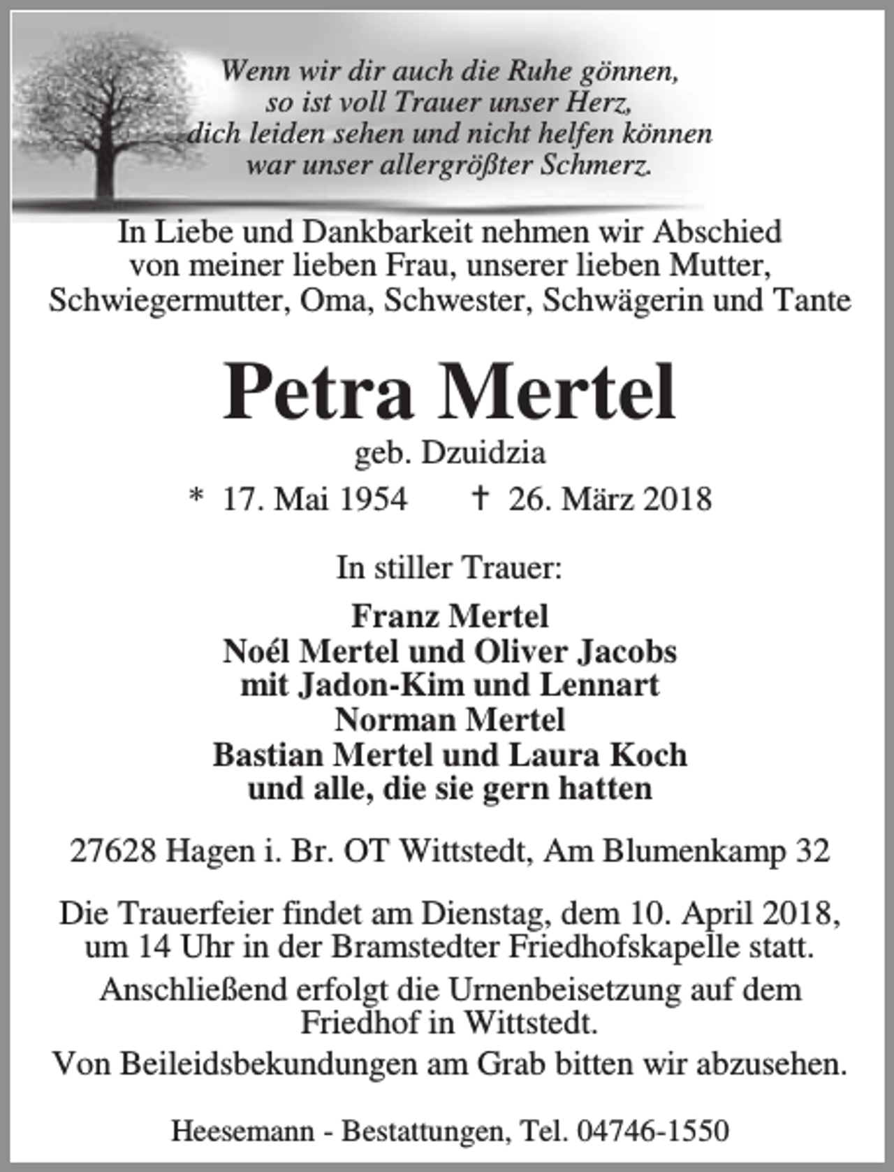 <p>Wenn wir dir auch die Ruhe gönnen,<br />so ist voll Trauer unser Herz,<br />dich leiden sehen und nicht helfen können<br />war unser allergrößter Schmerz.</p><p>In Liebe und Dankbarkeit nehmen wir Abschied<br />von meiner lieben Frau, unserer lieben Mutter,<br />Schwiegermutter, Oma, Schwester, Schwägerin und Tante</p><p>Petra Mertel</p><p>geb. Dzuidzia<br />* 17. Mai 1954<br />B 26. März 2018<br />In stiller Trauer:<br />Franz Mertel<br />Noél Mertel und Oliver Jacobs<br />mit Jadon-Kim und Lennart<br />Norman Mertel<br />Bastian Mertel und Laura Koch<br />und alle, die sie gern hatten<br />27628 Hagen i. Br. OT Wittstedt, Am Blumenkamp 32<br />Die Trauerfeier findet am Dienstag, dem 10. April 2018,<br />um 14 Uhr in der Bramstedter Friedhofskapelle statt.<br />Anschließend erfolgt die Urnenbeisetzung auf dem<br />Friedhof in Wittstedt.<br />Von Beileidsbekundungen am Grab bitten wir abzusehen.<br />Heesemann - Bestattungen, Tel. 04746-1550</p>