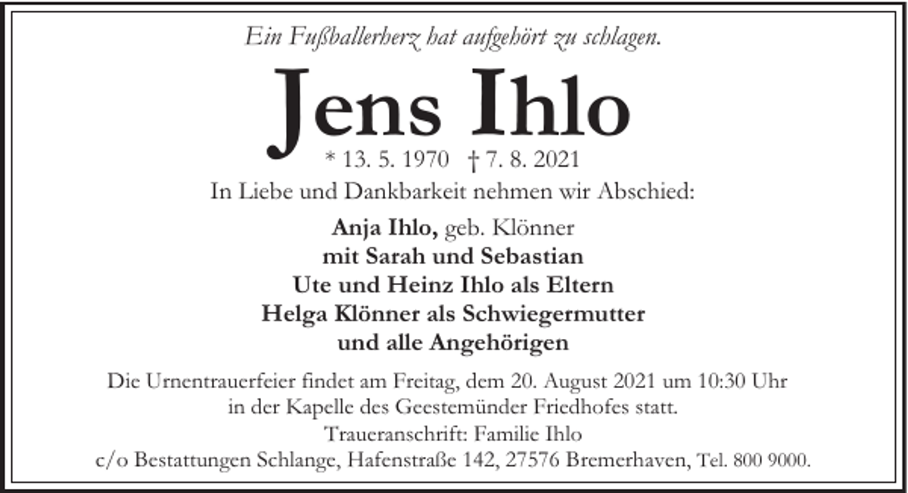 <p>Ein Fußballerherz hat aufgehört zu schlagen.</p><p>Jens Ihlo</p><p>* 13. 5. 1970 † 7. 8. 2021<br />In Liebe und Dankbarkeit nehmen wir Abschied:<br />Anja Ihlo, geb. Klönner<br />mit Sarah und Sebastian<br />Ute und Heinz Ihlo als Eltern<br />Helga Klönner als Schwiegermutter<br />und alle Angehörigen<br />Die Urnentrauerfeier findet am Freitag, dem 20. August 2021 um 10:30 Uhr<br />in der Kapelle des Geestemünder Friedhofes statt.<br />Traueranschrift: Familie Ihlo<br />c/o Bestattungen Schlange, Hafenstraße 142, 27576 Bremerhaven, Tel. 800 9000.</p>
