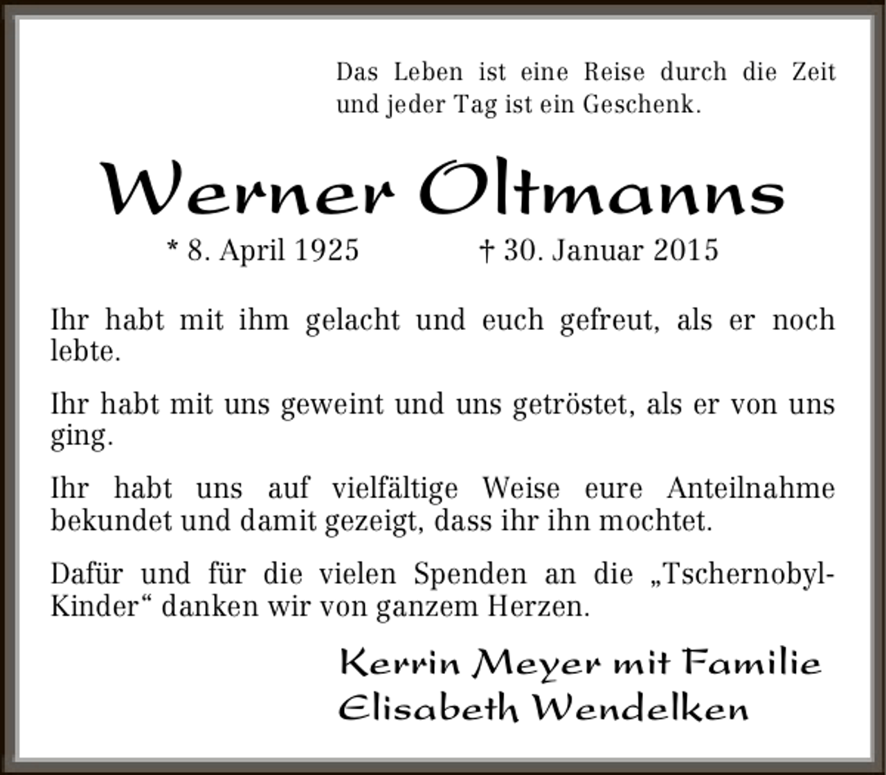 <p>Das Leben ist eine Reise durch die Zeit<br />und jeder Tag ist ein Geschenk.</p><p>Werner Oltmanns<br />* 8. April 1925</p><p>† 30. Januar 2015</p><p>Ihr habt mit ihm gelacht und euch gefreut, als er noch<br />lebte.<br />Ihr habt mit uns geweint und uns getröstet, als er von uns<br />ging.<br />Ihr habt uns auf vielfältige Weise eure Anteilnahme<br />bekundet und damit gezeigt, dass ihr ihn mochtet.<br />Dafür und für die vielen Spenden an die „TschernobylKinder“ danken wir von ganzem Herzen.</p><p>Kerrin Meyer mit Familie<br />Elisabeth Wendelken</p>