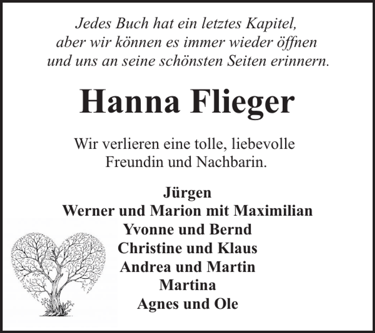 <p>Jedes Buch hat ein letztes Kapitel,<br />aber wir können es immer wieder öffnen<br />und uns an seine schönsten Seiten erinnern.</p><p>Hanna Flieger<br />Wir verlieren eine tolle, liebevolle<br />Freundin und Nachbarin.<br />Jürgen<br />Werner und Marion mit Maximilian<br />Yvonne und Bernd<br />Christine und Klaus<br />Andrea und Martin<br />Martina<br />Agnes und Ole</p>