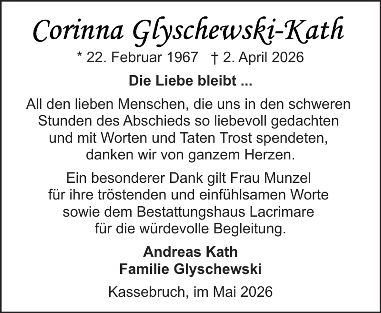 <p>* 22. Februar 1967 † 2. April 2026<br />Die Liebe bleibt ...<br />All den lieben Menschen, die uns in den schweren<br />Stunden des Abschieds so liebevoll gedachten<br />und mit Worten und Taten Trost spendeten,<br />danken wir von ganzem Herzen.<br />Ein besonderer Dank gilt Frau Munzel<br />für ihre tröstenden und einfühlsamen Worte<br />sowie dem Bestattungshaus Lacrimare<br />für die würdevolle Begleitung.<br />Andreas Kath<br />Familie Glyschewski<br />Kassebruch, im Mai 2026</p>