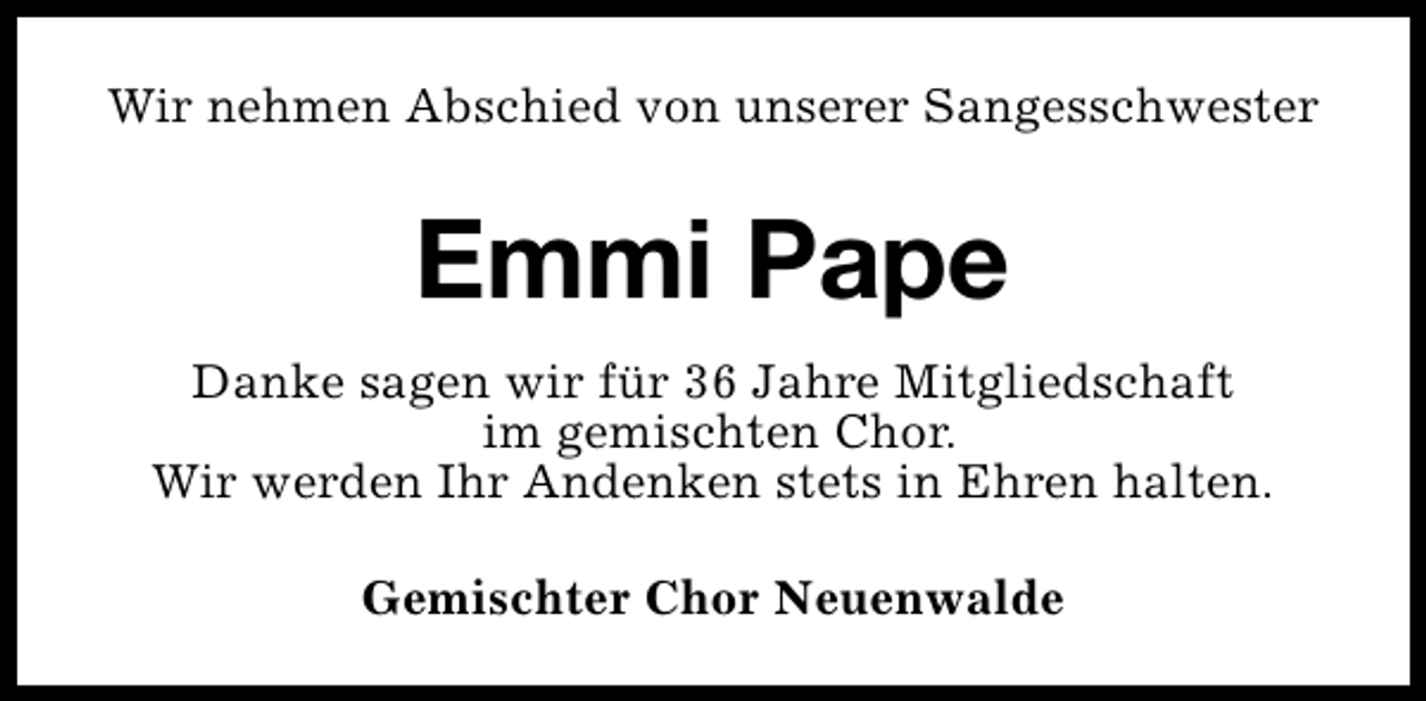 <p>Wir nehmen Abschied von unserer Sangesschwester</p><p>Emmi Pape<br />Danke sagen wir für 36 Jahre Mitgliedschaft<br />im gemischten Chor.<br />Wir werden Ihr Andenken stets in Ehren halten.<br />Gemischter Chor Neuenwalde</p>