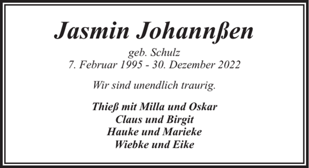 <p>Jasmin Johannßen<br />geb. Schulz<br />7. Februar 1995 - 30. Dezember 2022<br />Wir sind unendlich traurig.<br />Thieß mit Milla und Oskar<br />Claus und Birgit<br />Hauke und Marieke<br />Wiebke und Eike</p>