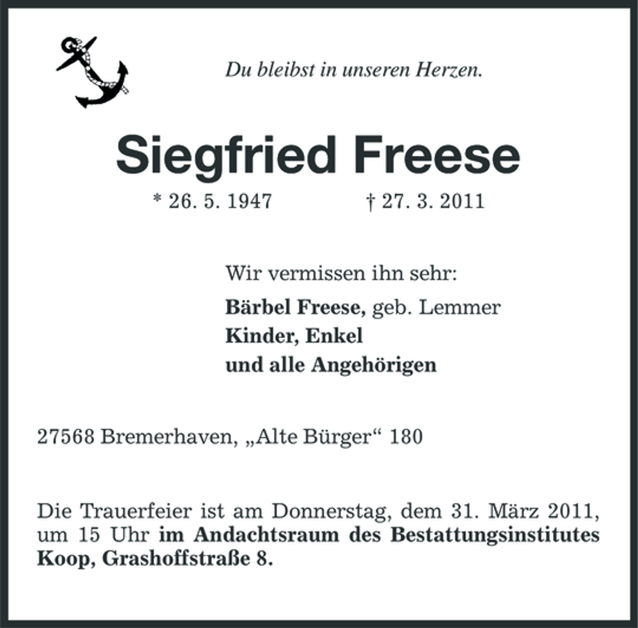 <p>Du bleibst in unseren Herzen.</p>
<p>Siegfried Freese<br />* 26. 5. 1947 † 27. 3. 2011 Wir vermissen ihn sehr: Bärbel Freese, geb. Lemmer Kinder, Enkel und alle Angehörigen</p>
<p>27568 Bremerhaven, „Alte Bürger“ 180</p>
<p>Die Trauerfeier ist am Donnerstag, dem 31. März 2011, um 15 Uhr im Andachtsraum des Bestattungsinstitutes Koop, Grashoffstraße 8.</p>