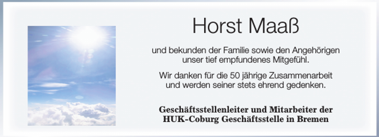 <p>Horst Maaß<br />und bekunden der Familie sowie den Angehörigen<br />unser tief empfundenes Mitgefühl.<br />Wir danken für die 50 jährige Zusammenarbeit<br />und werden seiner stets ehrend gedenken.<br />Geschäftsstellenleiter und Mitarbeiter der<br />HUK-Coburg Geschäftsstelle in Bremen</p>